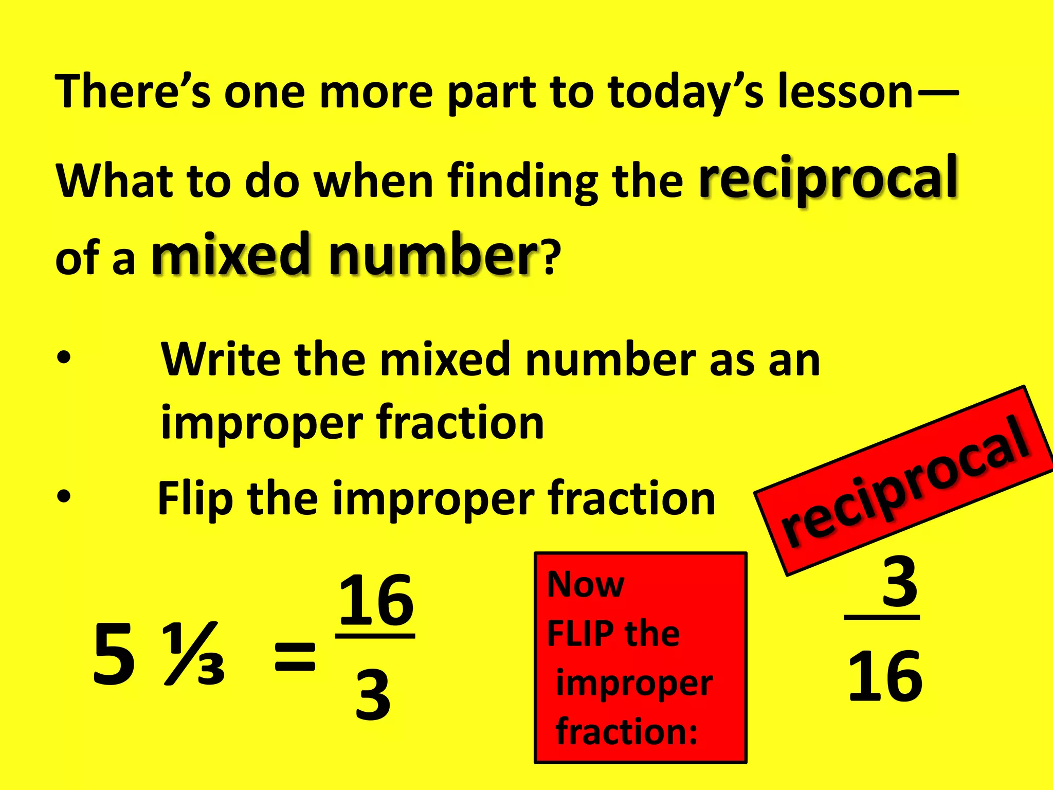 There’s one more part to today’s lesson—
What to do when finding the reciprocal
of a mixed number?
• Write the mixed number as an
improper fraction
• Flip the improper fraction
5 ⅓ =
16
3
Now
FLIP the
improper
fraction:
3
16
 