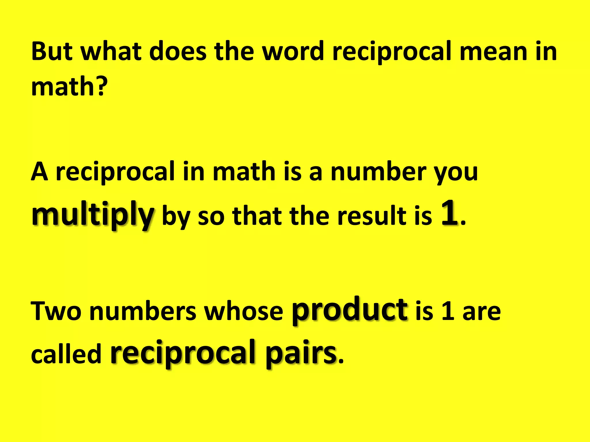 But what does the word reciprocal mean in
math?
A reciprocal in math is a number you
multiply by so that the result is 1.
Two numbers whose product is 1 are
called reciprocal pairs.
 