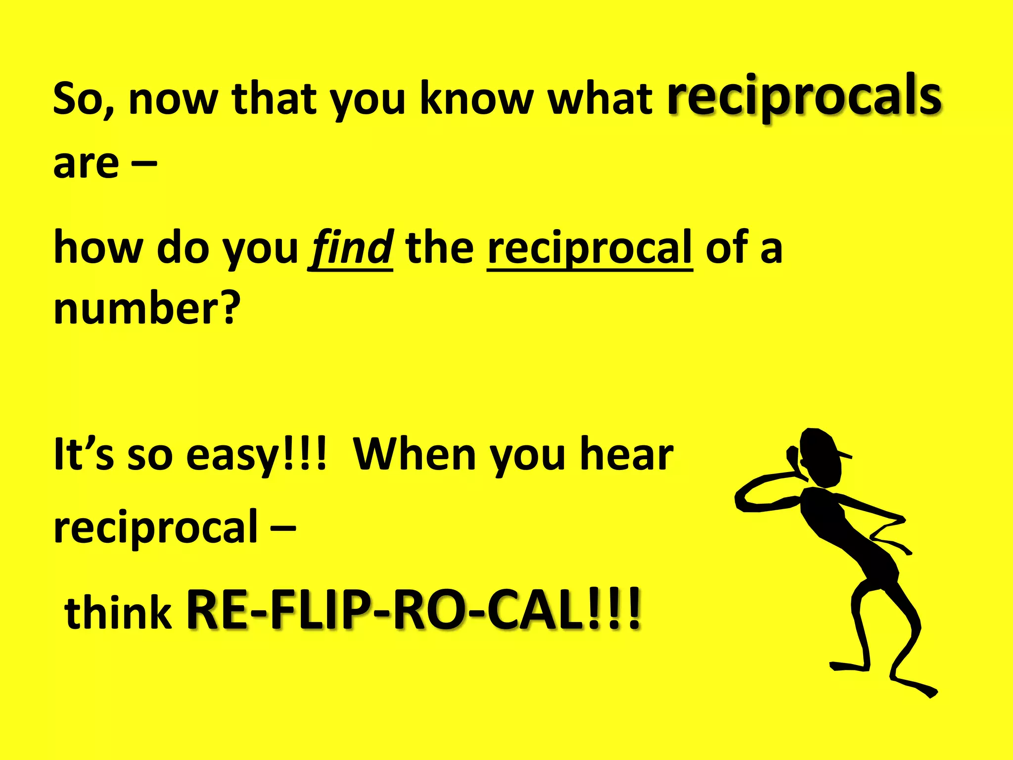 So, now that you know what reciprocals
are –
how do you find the reciprocal of a
number?
It’s so easy!!! When you hear
reciprocal –
think RE-FLIP-RO-CAL!!!
 
