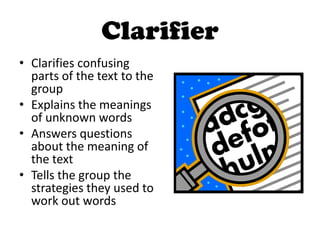 Clarifier
• Clarifies confusing
parts of the text to the
group
• Explains the meanings
of unknown words
• Answers questions
about the meaning of
the text
• Tells the group the
strategies they used to
work out words
