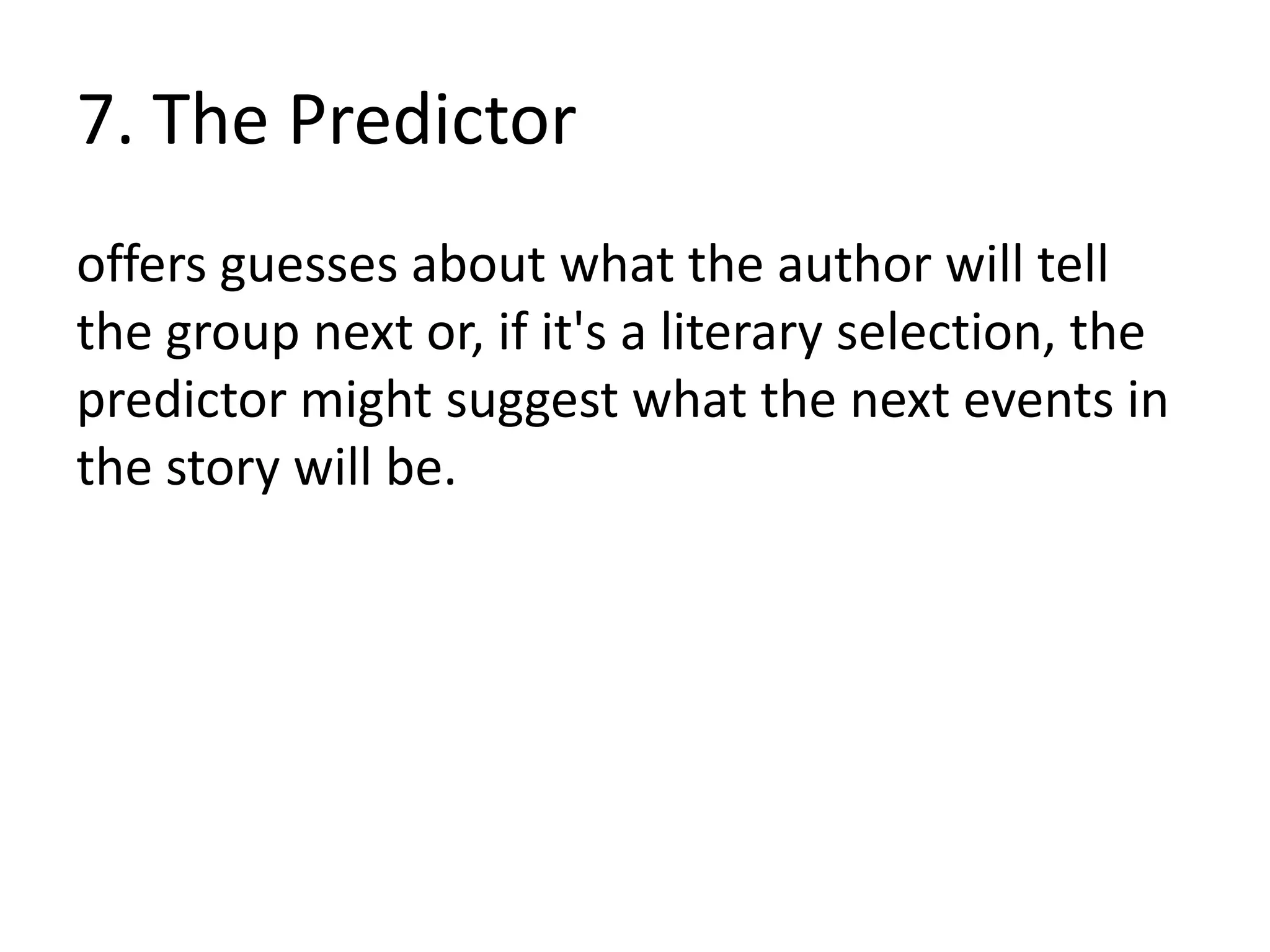 7. The Predictor
offers guesses about what the author will tell
the group next or, if it's a literary selection, the
predictor might suggest what the next events in
the story will be.
 