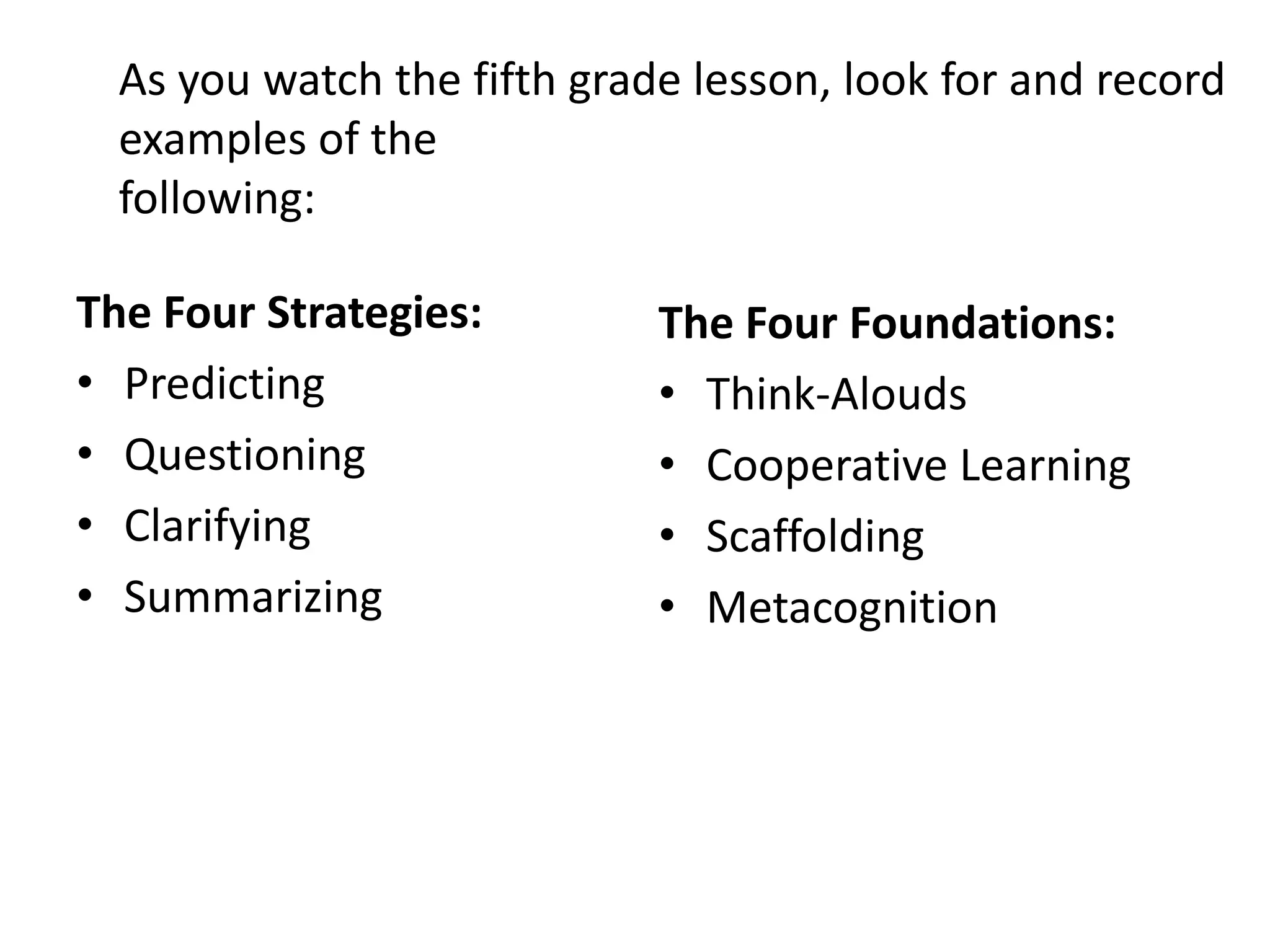 As you watch the fifth grade lesson, look for and record
  examples of the
  following:

The Four Strategies:         The Four Foundations:
• Predicting                 • Think-Alouds
• Questioning                • Cooperative Learning
• Clarifying                 • Scaffolding
• Summarizing                • Metacognition
 