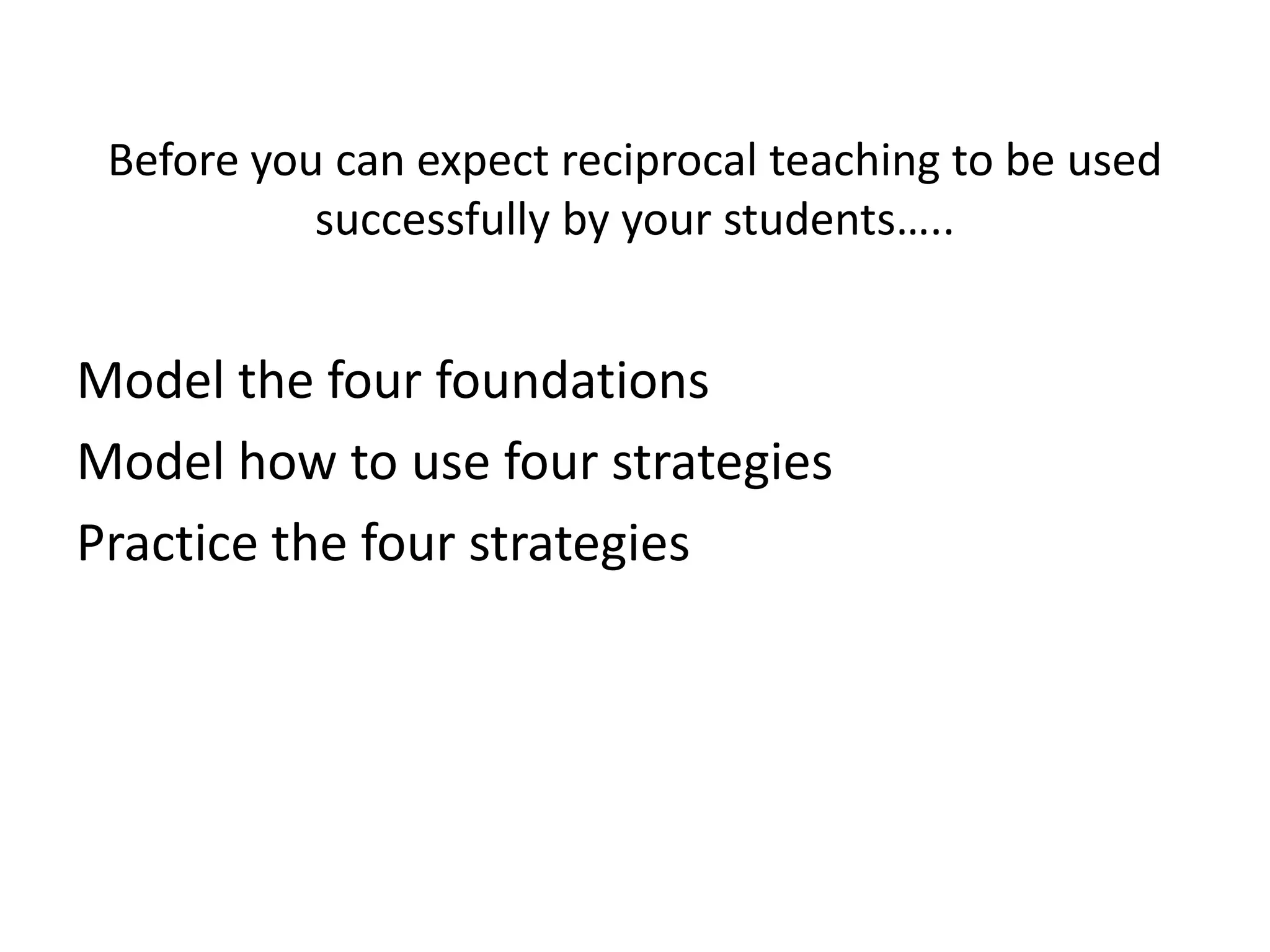 Before you can expect reciprocal teaching to be used
           successfully by your students…..


Model the four foundations
Model how to use four strategies
Practice the four strategies
 