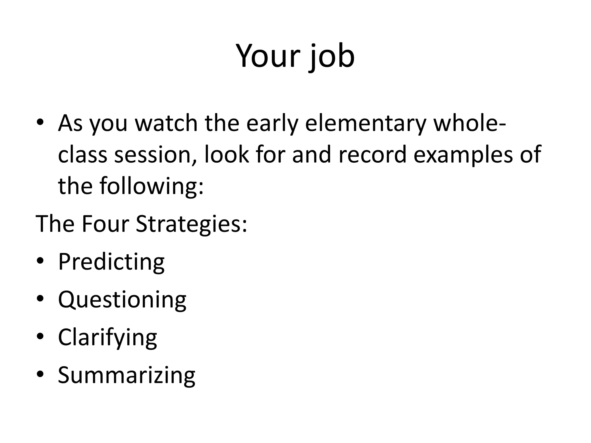 Your job
• As you watch the early elementary whole-
  class session, look for and record examples of
  the following:
The Four Strategies:
• Predicting
• Questioning
• Clarifying
• Summarizing
 