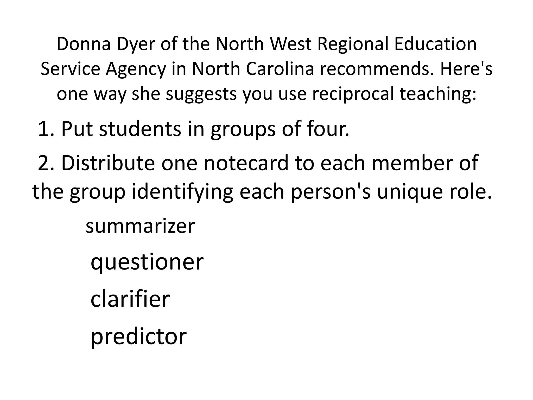 Donna Dyer of the North West Regional Education
Service Agency in North Carolina recommends. Here's
  one way she suggests you use reciprocal teaching:
 1. Put students in groups of four.
 2. Distribute one notecard to each member of
the group identifying each person's unique role.
       summarizer
      questioner
      clarifier
      predictor
 
