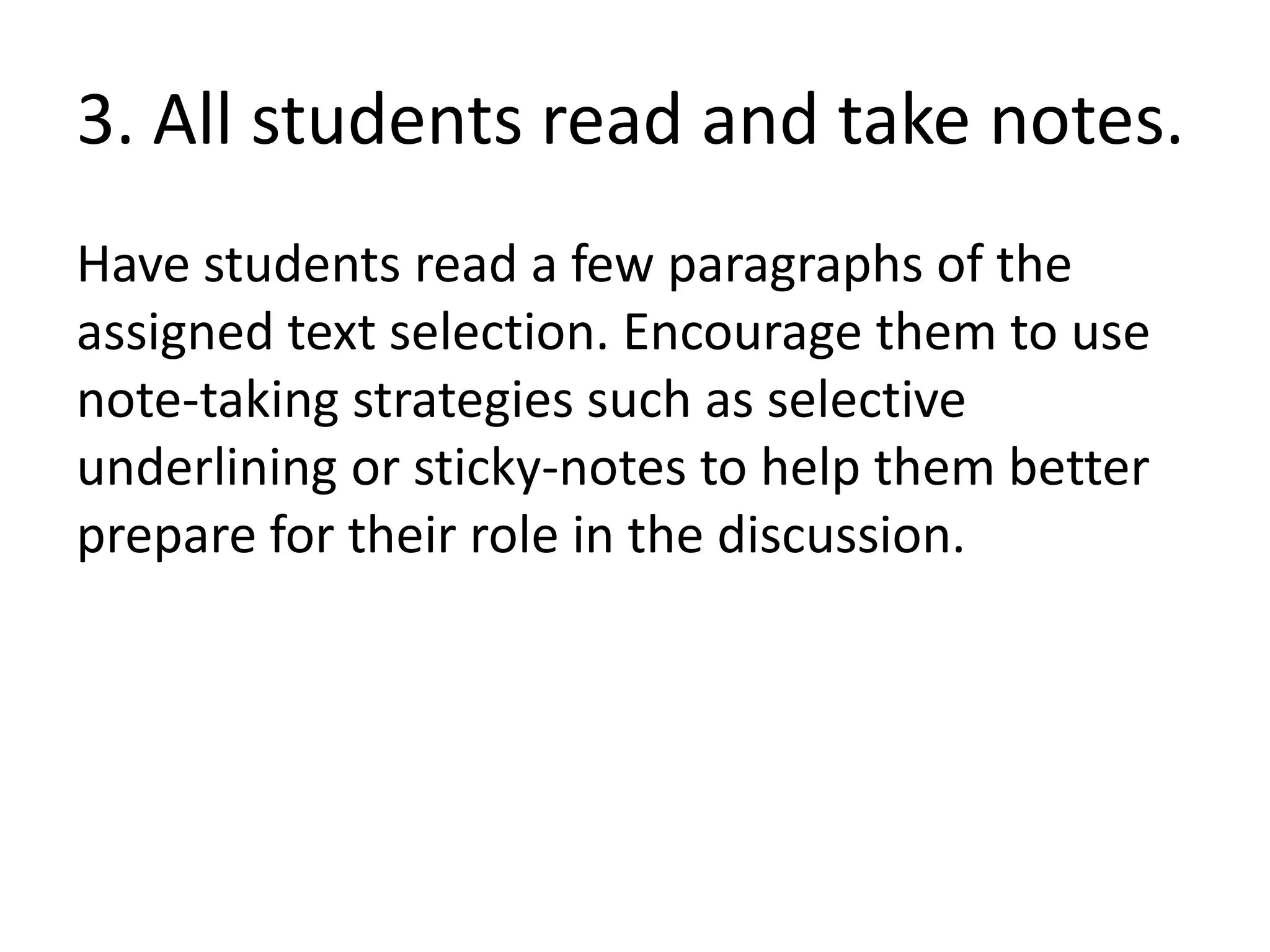 3. All students read and take notes.
Have students read a few paragraphs of the
assigned text selection. Encourage them to use
note-taking strategies such as selective
underlining or sticky-notes to help them better
prepare for their role in the discussion.
 