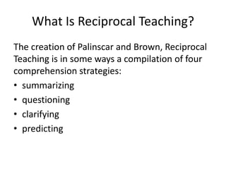 What Is Reciprocal Teaching?
The creation of Palinscar and Brown, Reciprocal
Teaching is in some ways a compilation of four
comprehension strategies:
• summarizing
• questioning
• clarifying
• predicting
 
