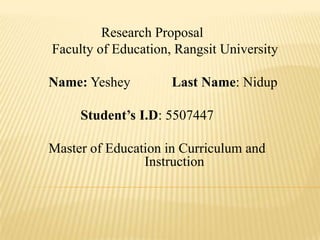 Research Proposal
Faculty of Education, Rangsit University

Name: Yeshey         Last Name: Nidup

     Student’s I.D: 5507447

Master of Education in Curriculum and
                Instruction
 