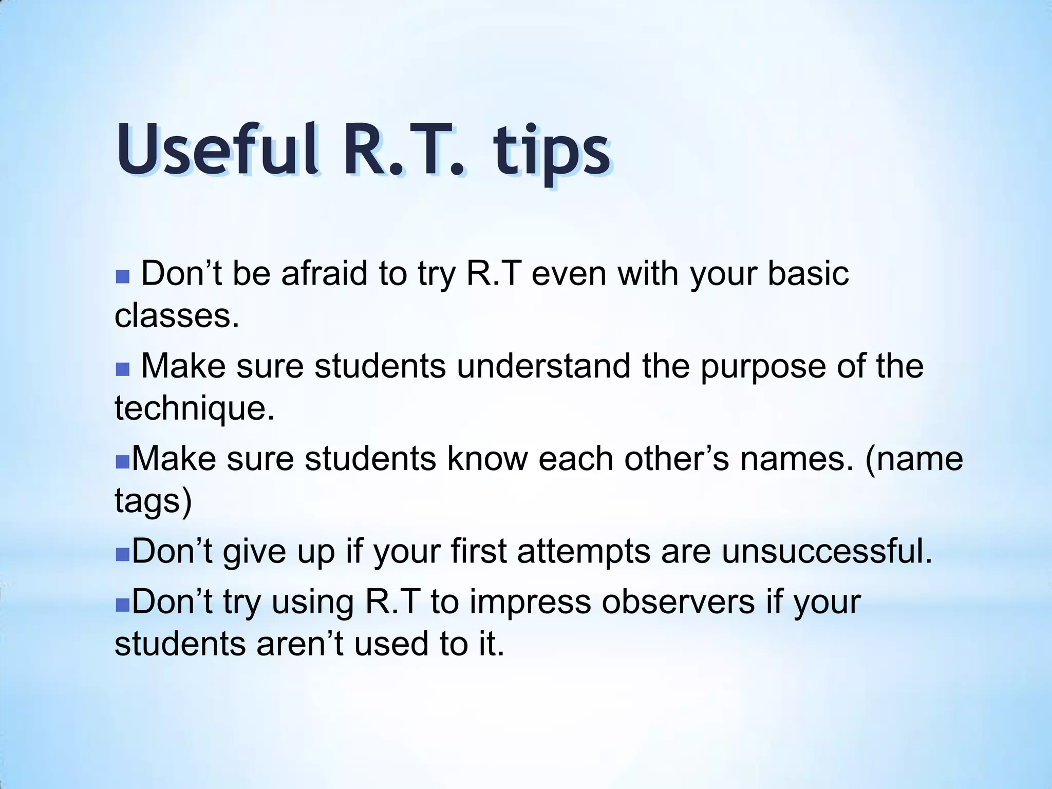  Don’t be afraid to try R.T even with your basic
classes.
 Make sure students understand the purpose of the
technique.
Make sure students know each other’s names. (name
tags)
Don’t give up if your first attempts are unsuccessful.
Don’t try using R.T to impress observers if your
students aren’t used to it.
Useful R.T. tips
 