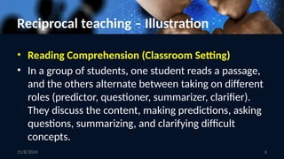 6
Reciprocal teaching – Illustration
• Reading Comprehension (Classroom Setting)
• In a group of students, one student reads a passage,
and the others alternate between taking on different
roles (predictor, questioner, summarizer, clarifier).
They discuss the content, making predictions, asking
questions, summarizing, and clarifying difficult
concepts.
11/8/2024
 