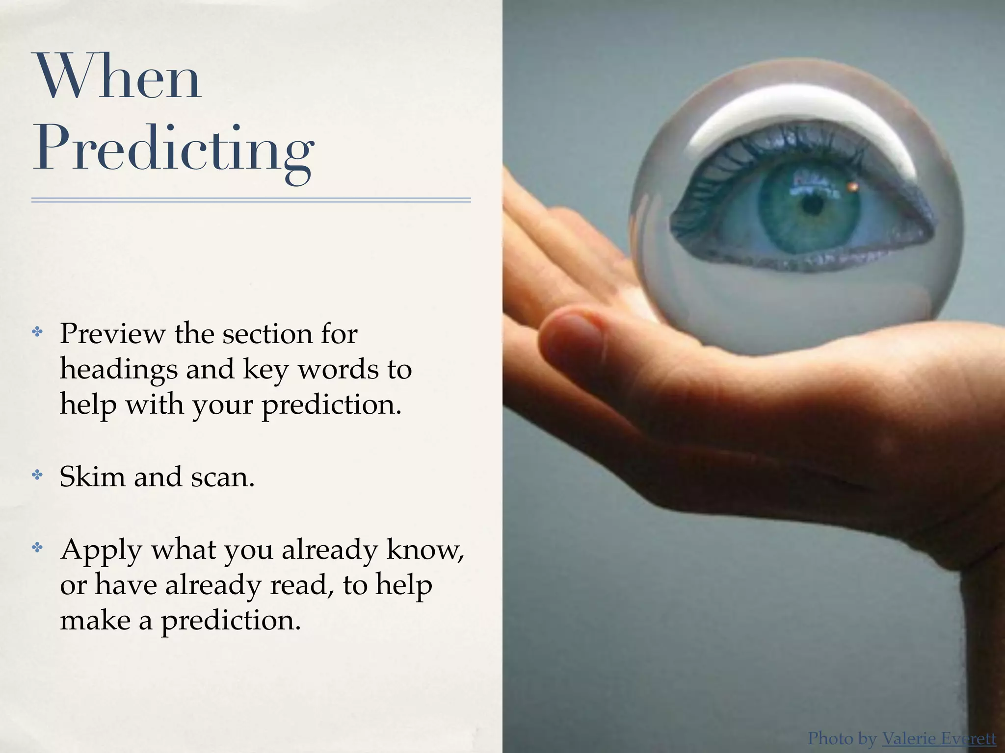 When
Predicting
✤ Preview the section for
headings and key words to
help with your prediction.
✤ Skim and scan.
✤ Apply what you already know,
or have already read, to help
make a prediction.
Photo by Valerie Everett
