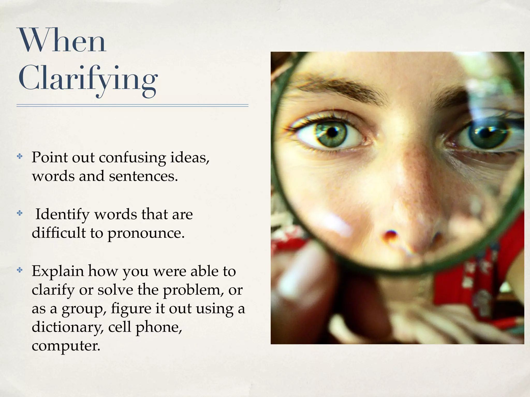 When
Clarifying
✤ Point out confusing ideas,
words and sentences.
✤ Identify words that are
difficult to pronounce.
✤ Explain how you were able to
clarify or solve the problem, or
as a group, figure it out using a
dictionary, cell phone,
computer.