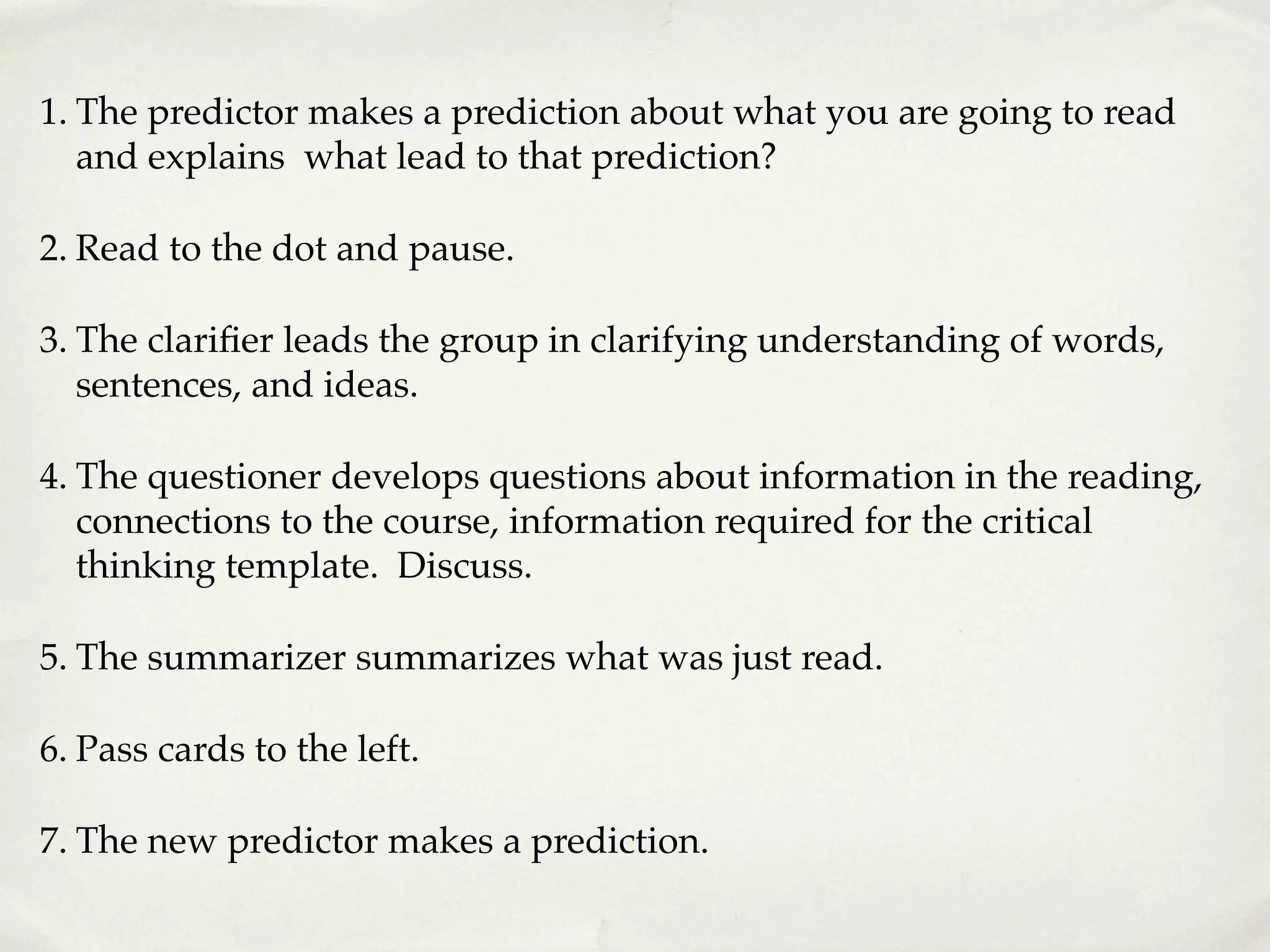1. The predictor makes a prediction about what you are going to read
and explains what lead to that prediction?
2. Read to the dot and pause.
3. The clarifier leads the group in clarifying understanding of words,
sentences, and ideas.
4. The questioner develops questions about information in the reading,
connections to the course, information required for the critical
thinking template. Discuss.
5. The summarizer summarizes what was just read.
6. Pass cards to the left.
7. The new predictor makes a prediction.