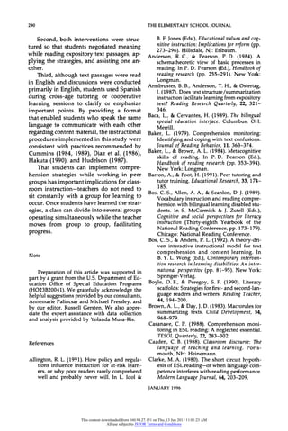 290 THEELEMENTARYSCHOOLJOURNAL
Second, both interventions were struc-
tured so that students negotiated meaning
while reading expository text passages, ap-
plying the strategies, and assisting one an-
other.
Third, although text passages were read
in English and discussions were conducted
primarily in English, students used Spanish
during cross-age tutoring or cooperative
learning sessions to clarify or emphasize
important points. By providing a format
that enabled students who speak the same
language to communicate with each other
regarding content material, the instructional
procedures implemented in this study were
consistent with practices recommended by
Cummins (1984, 1989), Diaz et al. (1986),
Hakuta (1990), and Hudelson (1987).
That students can implement compre-
hension strategies while working in peer
groups has important implications for class-
room instruction-teachers do not need to
sit constantly with a group for learning to
occur. Once students have learned the strat-
egies, a class can divide into several groups
operating simultaneously while the teacher
moves from group to group, facilitating
progress.
Note
Preparationof this articlewas supportedin
partby a grantfromthe U.S. Departmentof Ed-
ucation Office of Special EducationPrograms
(H023B20041).We gratefullyacknowledgethe
helpfulsuggestionsprovidedby ourconsultants,
AnnemariePalincsarand MichaelPressley,and
by our editor,RussellGersten.We also appre-
ciate the expertassistancewith data collection
and analysisprovidedby YolandaMusa-Ris.
References
Allington,R.L. (1991). How policy and regula-
tions influenceinstructionfor at-risklearn-
ers,or why poorreadersrarelycomprehend
well and probablynever will. In L. Idol &
B.F.Jones(Eds.),Educationalvaluesandcog-
nitiveinstruction:Implicationsforreform(pp.
273-296). Hillsdale, NJ: Erlbaum.
Anderson, R.C., & Pearson, P.D. (1984). A
schematheoreticview of basic processesin
reading.In P. D. Pearson(Ed.),Handbookof
readingresearch(pp. 255-291). New York:
Longman.
Armbruster,B.B., Anderson,T.H., & Ostertag,
J.(1987).Does textstructure/summarization
instructionfacilitatelearningfromexpository
text? ReadingResearchQuarterly,22, 321-
346.
Baca,L., & Cervantes,H. (1989). Thebilingual
specialeducationinterface.Columbus, OH:
Merrill.
Baker, L. (1979). Comprehensionmonitoring:
Identifyingandcopingwith textconfusions.
JournalofReadingBehavior,11, 363-374.
Baker,L.,& Brown,A. L.(1984).Metacognitive
skills of reading. In P. D. Pearson (Ed.),
Handbookof readingresearch(pp. 353-394).
New York:Longman.
Barron,A., &Foot,H. (1991).Peertutoringand
tutortraining.EducationalResearch,33, 174-
185.
Bos,C. S., Allen, A. A., & Scanlon,D. J.(1989).
Vocabularyinstructionandreadingcompre-
hensionwithbilinguallearningdisabledstu-
dents. In S. McCormick& J. Zutell (Eds.),
Cognitiveand socialperspectivesfor literacy
instruction(Thirty-eighthYearbookof the
NationalReadingConference,pp. 173-179).
Chicago:NationalReadingConference.
Bos,C. S., &Anders,P. L.(1992).A theory-dri-
ven interactiveinstructionalmodel for text
comprehension and content learning. In
B.Y.L. Wong (Ed.),Contemporaryinterven-
tionresearchin learningdisabilities:An inter-
national perspective (pp. 81-95). New York:
Springer-Verlag.
Boyle, O. F., & Peregoy, S. F. (1990). Literacy
scaffolds:Strategiesforfirst-andsecond-lan-
guage readersand writers.ReadingTeacher,
44, 194-200.
Brown,A. L.,&Day,J.D. (1983).Macrorulesfor
summarizingtexts. Child Development,54,
968-979.
Casanave,C. P. (1988). Comprehensionmoni-
toringin ESLreading:A neglectedessential.
TESOLQuarterly,22, 283-302.
Cazden, C.B. (1988). Classroomdiscourse:The
language of teaching and learning. Ports-
mouth, NH: Heinemann.
Clarke,M.A. (1980). The shortcircuithypoth-
esis of ESLreading-or when language com-
petenceinterfereswithreadingperformance.
ModernLanguageJournal,64, 203-209.
JANUARY 1996
This content downloaded from 160.94.27.151 on Thu, 13 Jun 2013 11:01:23 AM
All use subject to JSTOR Terms and Conditions
 