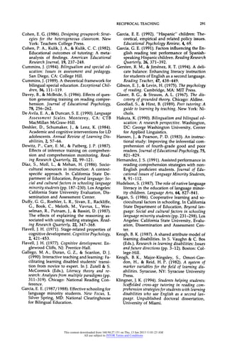 RECIPROCALTEACHING 291
Cohen, E. G. (1986). Designing groupwork:Strat-
egies for the heterogeneousclassroom.New
York: Teachers College Press.
Cohen, P. A., Kulik, J.A., & Kulik, C. C. (1982).
Educational outcomes of tutoring: A meta-
analysis of findings. American Educational
ResearchJournal,19, 237-248.
Cummins,J.(1984).Bilingualismandspecialed-
ucation:Issues in assessmentand pedagogy.
San Diego, CA: College Hill.
Cummins, J.(1989). A theoretical framework for
bilingual special education. ExceptionalChil-
dren, 56, 111-119.
Davey, B., & McBride, S. (1986). Effects of ques-
tion generating training on reading compre-
hension. Journalof EducationalPsychology,
78, 256-262.
De Avila, E. A., &Duncan, S. E. (1990). Language
Assessment Scales. Monterey, CA: CTB
MacMillan McGraw-Hill.
Deshler, D., Schumaker, J., & Lenz, K. (1984).
Academic and cognitive interventions for LD
adolescents.AnnualReviewof LearningDis-
abilities, 2, 57-66.
Dewitz, P., Carr, E. M., & Patberg, J.P. (1987).
Effects of inference training on comprehen-
sion and comprehension monitoring. Read-
ingResearchQuarterly,22, 99-121.
Diaz, S., Moll, L., & Mehan, H. (1986). Socio-
cultural resources in instruction: A context-
specific approach. In California State De-
partment of Education, Beyond language:So-
cial andculturalfactorsin schoolinglanguage
minoritystudents (pp. 187-230). Los Angeles:
California State University Evaluation, Dis-
semination and Assessment Center.
Duffy, G. G., Roehler, L. R., Sivan, E., Rackliffe,
G., Book, C., Meloth, M., Vavrus, L., Wes-
selman, R., Putnam, J., & Bassiri, D. (1987).
The effects of explaining the reasoning as-
sociated with using reading strategies. Read-
ingResearchQuarterly,22, 347-368.
Flavell, J. H. (1971). Stage-related properties of
cognitive development. CognitivePsychology,
2, 421-453.
Flavell, J.H. (1977). Cognitive development. En-
glewood Cliffs, NJ: Prentice-Hall.
Gallego, M. A., Duran, G. Z., & Scanlon, D. J.
(1990). Interactive teaching and learning: Fa-
cilitating learning disabled students' transi-
tion from novice to expert. In J. Zutell & S.
McCormick (Eds.), Literacy theory and re-
search:Analysesfrommultipleparadigms(pp.
311-319). Chicago: National Reading Con-
ference.
Garcia,E. E. (1987/1988). Effective schooling for
language minority students. New Focus, 1.
Silver Spring, MD: National Clearinghouse
for Bilingual Education.
Garcia, E. E. (1992). "Hispanic" children: The-
oretical, empirical and related policy issues.
EducationalPsychologyReview,4, 69.
Garcia, G. E. (1991). Factors influencing the En-
glish reading test performance of Spanish-
speaking Hispanic children. ReadingResearch
Quarterly,26, 371-392.
Gersten, R. M., & Jimenez, R. T. (1994). A deli-
cate balance: Enhancing literacy instruction
for students of English as a second language.
ReadingTeacher,47, 438-449.
Gibson, E. J., & Levin, H. (1975). Thepsychology
of reading. Cambridge, MA: MIT Press.
Glaser, B. G., & Strauss, A. L. (1967). The dis-
coveryofgroundedtheory.Chicago:Aldine.
Goodlad, S., & Hirst, B. (1989). Peer tutoring:A
guideto learningbyteaching.New York:Ni-
chols.
Hakuta,K.(1990).Bilingualismandbilingualed-
ucation:A researchperspective.Washington,
DC: George Washington University, Center
for Applied Linguistics.
Hansen, J., & Pearson, P. D. (1983). An instruc-
tional study: Improving the inferential com-
prehension of fourth-grade good and poor
readers.JournalofEducationalPsychology,75,
821-829.
Hernandez, J.S. (1991). Assisted performance in
reading comprehension strategies with non-
English proficient students. Journal of Edu-
cationalIssuesofLanguageMinorityStudents,
8, 91-112.
Hudelson, S. (1987). The role of native language
literacy in the education of language minor-
ity children. LanguageArts, 64, 827-841.
Kagan, S. (1986). Cooperative learning and so-
ciocultural factors in schooling. In California
State Department of Education, Beyond lan-
guage:Socialandculturalfactorsin schooling
languageminoritystudents (pp. 231-298). Los
Angeles: California State University, Evalu-
ation, Dissemination and Assessment Cen-
ter.
Keogh, B. K. (1987). A shared attribute model of
learning disabilities. In S. Vaughn & C. Bos
(Eds.),Researchin learningdisabilities:Issues
and future directions (pp. 3-12). Boston: Col-
lege-Hill.
Keogh, B. K., Major-Kingsley, S., Omori-Gor-
don, H., & Reid, H. P. (1982). A system of
markervariablesfor thefield of learningdis-
abilities. Syracuse, NY: Syracuse University
Press.
Klingner, J.K. (1994). Students helping students:
Scaffoldedcross-agetutoringin readingcom-
prehensionstrategiesforstudentswithlearning
disabilitieswho use Englishas a secondlan-
guage. Unpublished doctoral dissertation,
University of Miami.
This content downloaded from 160.94.27.151 on Thu, 13 Jun 2013 11:01:23 AM
All use subject to JSTOR Terms and Conditions
 