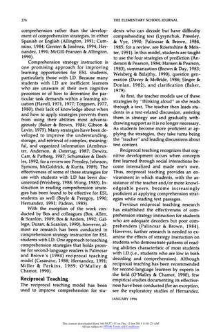 276 THEELEMENTARYSCHOOLJOURNAL
comprehension rather than the develop-
ment of comprehension strategies, in either
Spanish or English (Allington, 1991; Cum-
mins, 1984; Gersten & Jimenez, 1994; Her-
nandez, 1991; McGill-Franzen & Allington,
1990).
Comprehension strategy instruction is
one promising approach for improving
learning opportunities for ESL students,
particularly those with LD. Because many
students with LD are inefficient learners
who are unaware of their own cognitive
processes or of how to determine the par-
ticular task demands within a learning sit-
uation (Flavell, 1971, 1977; Torgesen, 1977,
1980), their lack of knowledge about when
and how to apply strategies prevents them
from using their abilities most advanta-
geously (Baker & Brown, 1984; Gibson &
Levin, 1975). Many strategies have been de-
veloped to improve the understanding,
storage, and retrieval of complex, meaning-
ful, and organized information (Armbrus-
ter, Anderson, & Ostertag, 1987; Dewitz,
Carr,& Patberg, 1987; Schumaker & Desh-
ler, 1992; for a review see Pressley, Johnson,
Symons, McGoldrick, & Kurita, 1989). The
effectiveness of some of these strategies for
use with students with LD has been doc-
umented (Weisberg, 1988; Wong, 1985). In-
struction in reading comprehension strate-
gies has been found to be effective for ESL
students as well (Boyle & Peregoy, 1990;
Hernandez, 1991; Padron, 1985).
With the exception of the work con-
ducted by Bos and colleagues (Bos, Allen,
& Scanlon, 1989; Bos & Anders, 1992; Gal-
lego, Duran, & Scanlon, 1990), however, al-
most no research has been conducted in
comprehension strategy instruction for ESL
students with LD. One approach to teaching
comprehension strategies that holds prom-
ise for second-language readers is Palincsar
and Brown's (1984) reciprocal teaching
model (Casanave, 1988; Hernandez, 1991;
Miller & Perkins, 1989; O'Malley &
Chamot, 1990).
Reciprocal Teaching
The reciprocal teaching model has been
used to improve comprehension for stu-
dents who can decode but have difficulty
comprehending text (Lysynchuk, Pressley,
& Vye, 1990; Palincsar & Brown, 1984,
1985; for a review, see Rosenshine & Meis-
ter, 1991). In this model, students are taught
to use the four strategies of prediction (An-
derson &Pearson, 1984; Hansen &Pearson,
1983), summarization (Brown & Day, 1983;
Weisberg & Balajthy, 1990), question gen-
eration (Davey & McBride, 1986; Singer &
Donlan, 1982), and clarification (Baker,
1979).
At first, the teacher models use of these
strategies by "thinking aloud" as she reads
through a text. The teacher then leads stu-
dents in a text-related discussion, assisting
them in strategy use and gradually with-
drawing support as it is no longer necessary.
As students become more proficient at ap-
plying the strategies, they take turns being
the "teacher" and leading discussions about
text content.
Reciprocal teaching recognizes that cog-
nitive development occurs when concepts
first learned through social interactions be-
come internalized and made one's own.
Thus, reciprocal teaching provides an en-
vironment in which students, with the as-
sistance of the teacher and/or more knowl-
edgeable peers, become increasingly
proficient at applying comprehension strat-
egies while reading text passages.
Previous reciprocal teaching research
has established the effectiveness of com-
prehension strategy instruction for students
who are adequate decoders but poor com-
prehenders (Palincsar & Brown, 1984).
However, further research is needed to ex-
amine the effects of strategy instruction on
students who demonstrate patterns of read-
ing abilities characteristic of most students
with LD (i.e., students who are low in both
decoding and comprehension). Although
reciprocal teaching has been recommended
for second-language learners by experts in
the field (O'Malley & Chamot, 1990), few
empirical studies documenting its effective-
ness have been conducted (for an exception,
see the exploratory studies of Hernandez,
JANUARY 1996
This content downloaded from 160.94.27.151 on Thu, 13 Jun 2013 11:01:23 AM
All use subject to JSTOR Terms and Conditions
 