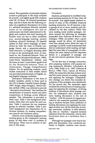 278 THEELEMENTARYSCHOOLJOURNAL
school. The population of potential subjects
invited to participate in the study included
42 seventh- and eighth-grade ESL students
with LD. Of these, 28 returned permission
slips, and 26 of those met the following cri-
teria: (a) a significant discrepancy of at least
11/2 standard deviations between standard
scores on an intelligence test and an
achievement test (both administered in En-
glish) and evidence that their learning dif-
ficulties were not due to other conditions
(e.g., second-language learning, sensory
handicap, physical handicap); (b) Spanish
spoken as their native language, as deter-
mined by both the State of Florida Lan-
guage Survey and a researcher-adminis-
tered interview; (c) English decoding skills
at least at the second-grade level, as mea-
sured by the Woodcock-Johnson Tests of
Achievement (Woodcock &Johnson, 1989),
Letter-Word Identification Subtest; and
(d) scores at least 2 years below grade level
on the Woodcock-Johnson Tests of
Achievement, Passage Comprehension
Subtest. For all qualifying students, social
studies instruction in their middle school
was provided predominately in English, us-
ing English-language textbooks.
Descriptive information in the form of
marker variables, similar to those used in
the UCLA MarkerVariable System (Keogh,
1987; Keogh, Major-Kingsley, Omori-Gor-
don, & Reid, 1982), was collected to provide
"descriptive benchmarks" that facilitate the
interpretation of research results and allow
comparisons of findings across different
samples. This information is provided in
three ways. Table 1 lists background infor-
mation other than test scores for each stu-
dent. Table 2 contrasts the two treatment
groups on selected variables. Table 5 pro-
vides background test information for in-
dividual students, by reading comprehen-
sion growth and treatment group.
Students were randomly assigned to the
tutoring group or the cooperative learning
group, so that there were 13 students in
each group. There was no attrition of sub-
jects in this study.
Procedures
Students participated in modified recip-
rocal teaching sessions for 27 days. First, all
26 seventh- and eighth-grade students re-
ceived 15 days of this modified reciprocal
teaching instruction, for 40 minutes a day,
in groups of six or seven students each (fa-
cilitated by the first author). While they
were reading social studies passages, stu-
dents learned the following six strategies
(expanded from Palincsar & Brown's four
strategies, 1984): (a) predict what a given
passage would be about, (b) brainstorm
what they already knew about the topic of
a passage, (c)clarify words and phrases they
did not understand while reading, (d) high-
light the main idea of a paragraph, (e) sum-
marize the main idea(s) and the important
details in a paragraph or passage, and
(f) ask and answer questions about a pas-
sage.
On the first day of strategy instruction,
after preparing students with purpose-set-
ting statements (Deshler, Schumaker, &
Lenz, 1984; Duffy et al., 1987; Palincsar &
Brown, 1984; Paris, Lipson, & Wixson,
1983), the researcher (the firstauthor) mod-
eled the entire process of reading a passage
and applying the strategies. Comprehen-
sion strategy cue sheets that included de-
scriptions of the strategies were distributed.
On the second day, the researcher again
modeled the entire process of reading a pas-
sage and applying the strategies, involving
students in discussions about passage con-
tent. On subsequent days, students took
turns leading discussions in the role of
"teacher," with the amount of support pro-
vided by the researcher gradually decreas-
ing as students became more proficient in
leading discussions and applying the strat-
egies on their own. By the tenth day of strat-
egy instruction, students, in their alternat-
ing roles as "teachers," required minimal
assistance from the researcher, who by then
functioned more as a facilitator than a
coach.
Although text passages were read in En-
glish and discussions were conducted pri-
marily in English, students were encour-
JANUARY1996
This content downloaded from 160.94.27.151 on Thu, 13 Jun 2013 11:01:23 AM
All use subject to JSTOR Terms and Conditions
 