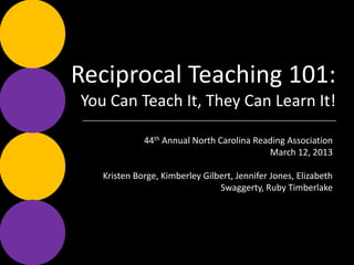 Reciprocal Teaching 101:
   You Can Teach It, They Can Learn It!

  44th Annual North Carolina Reading Association
                                 March 12, 2013

   Kristen Borge, Kimberley Gilbert, Jennifer Jones,
             Elizabeth Swaggerty, Ruby Timberlake
 