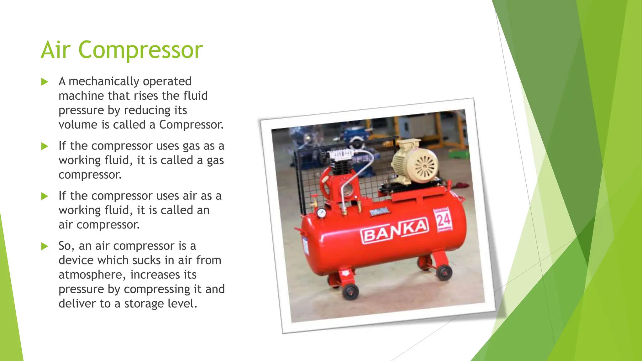 Air Compressor
 A mechanically operated
machine that rises the fluid
pressure by reducing its
volume is called a Compressor.
 If the compressor uses gas as a
working fluid, it is called a gas
compressor.
 If the compressor uses air as a
working fluid, it is called an
air compressor.
 So, an air compressor is a
device which sucks in air from
atmosphere, increases its
pressure by compressing it and
deliver to a storage level.
 
