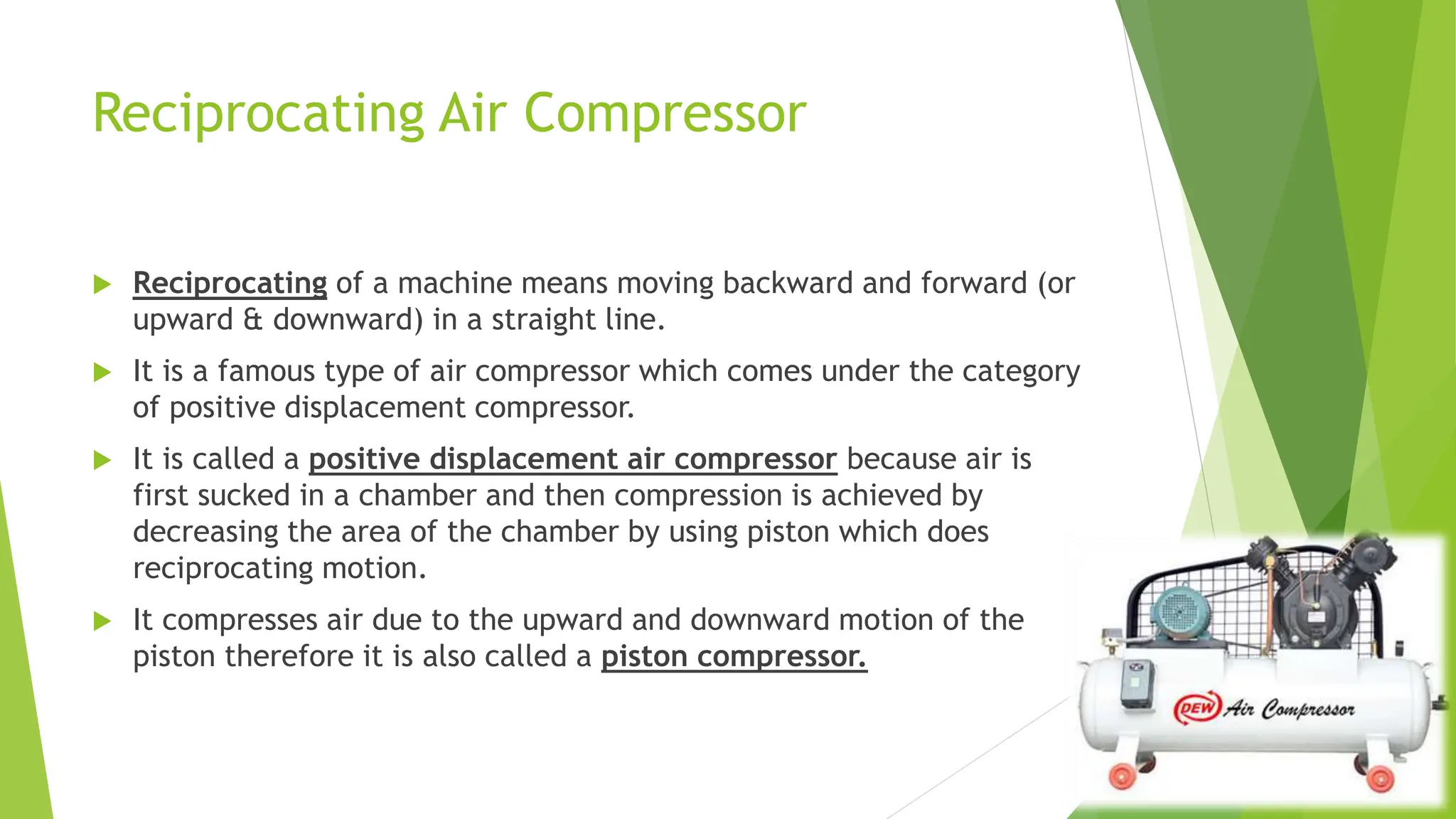 Reciprocating Air Compressor
 Reciprocating of a machine means moving backward and forward (or
upward & downward) in a straight line.
 It is a famous type of air compressor which comes under the category
of positive displacement compressor.
 It is called a positive displacement air compressor because air is
first sucked in a chamber and then compression is achieved by
decreasing the area of the chamber by using piston which does
reciprocating motion.
 It compresses air due to the upward and downward motion of the
piston therefore it is also called a piston compressor.
 