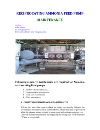 RECIPROCATING AMMONIA FEED PUMP
MAINTENANCE
Author
Prem Baboo
Sr. Manager (Prod)
National Fertilizers Ltd., Vijaipur, India
Following regularly maintenance are required for Ammonia
reciprocating Feed pumps
1. Tandem valve maintenance,
2. Plunger packing maintenance.
3. Crank Case Maintenance
4. Other maintenance
1. PREVENTATIVE MAINTENANCE OF TANDEM VALVES
At least once every four months, check for proper operation by following the
preventative maintenance steps outlined below. These steps can be performed
while the actuator is in service and, in some cases, without interrupting service.
Generally by experience internal passing sound are coming from block means the
“ O” ring to be replaced.
 