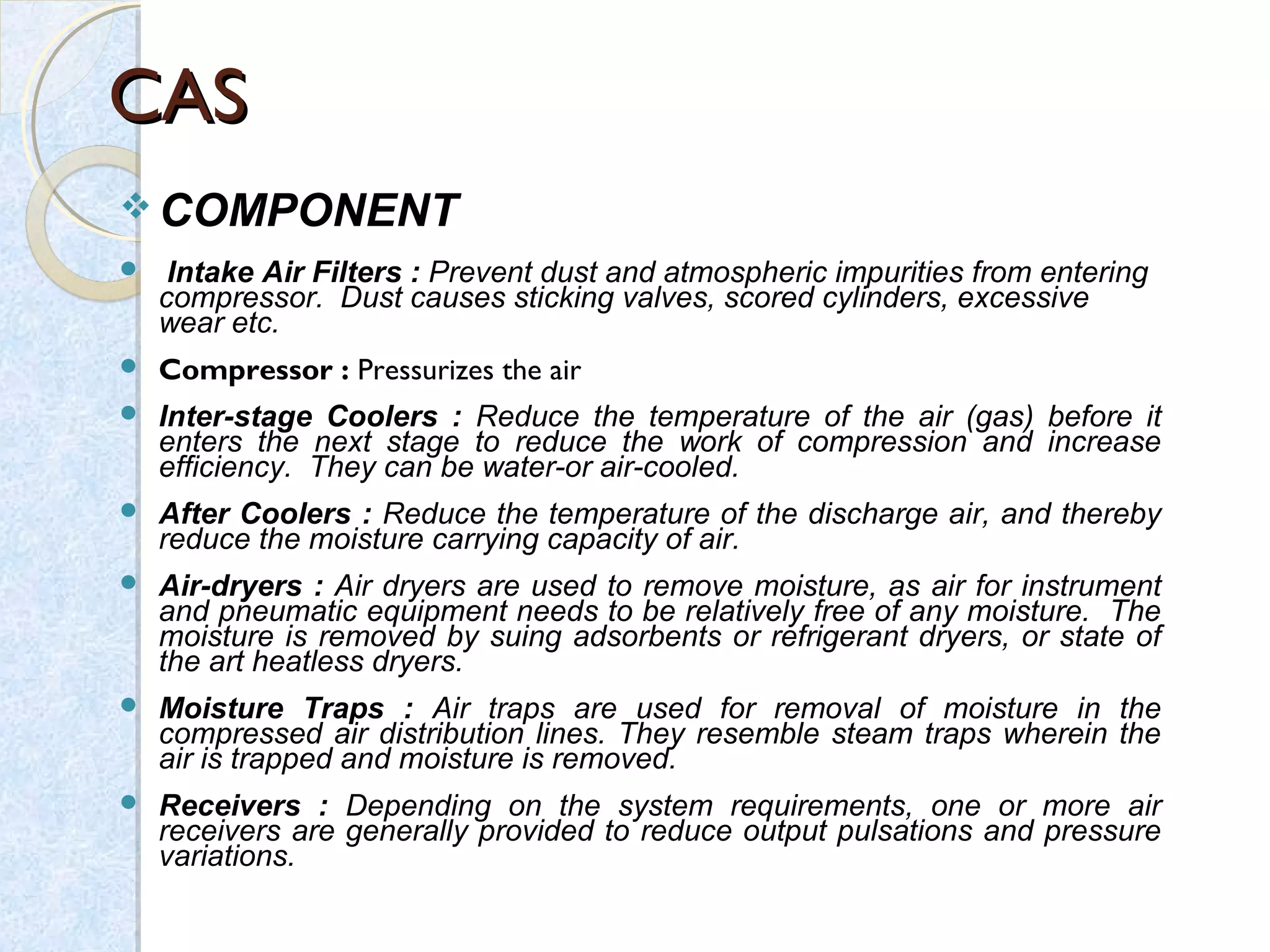CASCAS
 COMPONENT
 Intake Air Filters : Prevent dust and atmospheric impurities from entering
compressor. Dust causes sticking valves, scored cylinders, excessive
wear etc.
 Compressor : Pressurizes the air
 Inter-stage Coolers : Reduce the temperature of the air (gas) before it
enters the next stage to reduce the work of compression and increase
efficiency. They can be water-or air-cooled.
 After Coolers : Reduce the temperature of the discharge air, and thereby
reduce the moisture carrying capacity of air.
 Air-dryers : Air dryers are used to remove moisture, as air for instrument
and pneumatic equipment needs to be relatively free of any moisture. The
moisture is removed by suing adsorbents or refrigerant dryers, or state of
the art heatless dryers.
 Moisture Traps : Air traps are used for removal of moisture in the
compressed air distribution lines. They resemble steam traps wherein the
air is trapped and moisture is removed.
 Receivers : Depending on the system requirements, one or more air
receivers are generally provided to reduce output pulsations and pressure
variations.
 