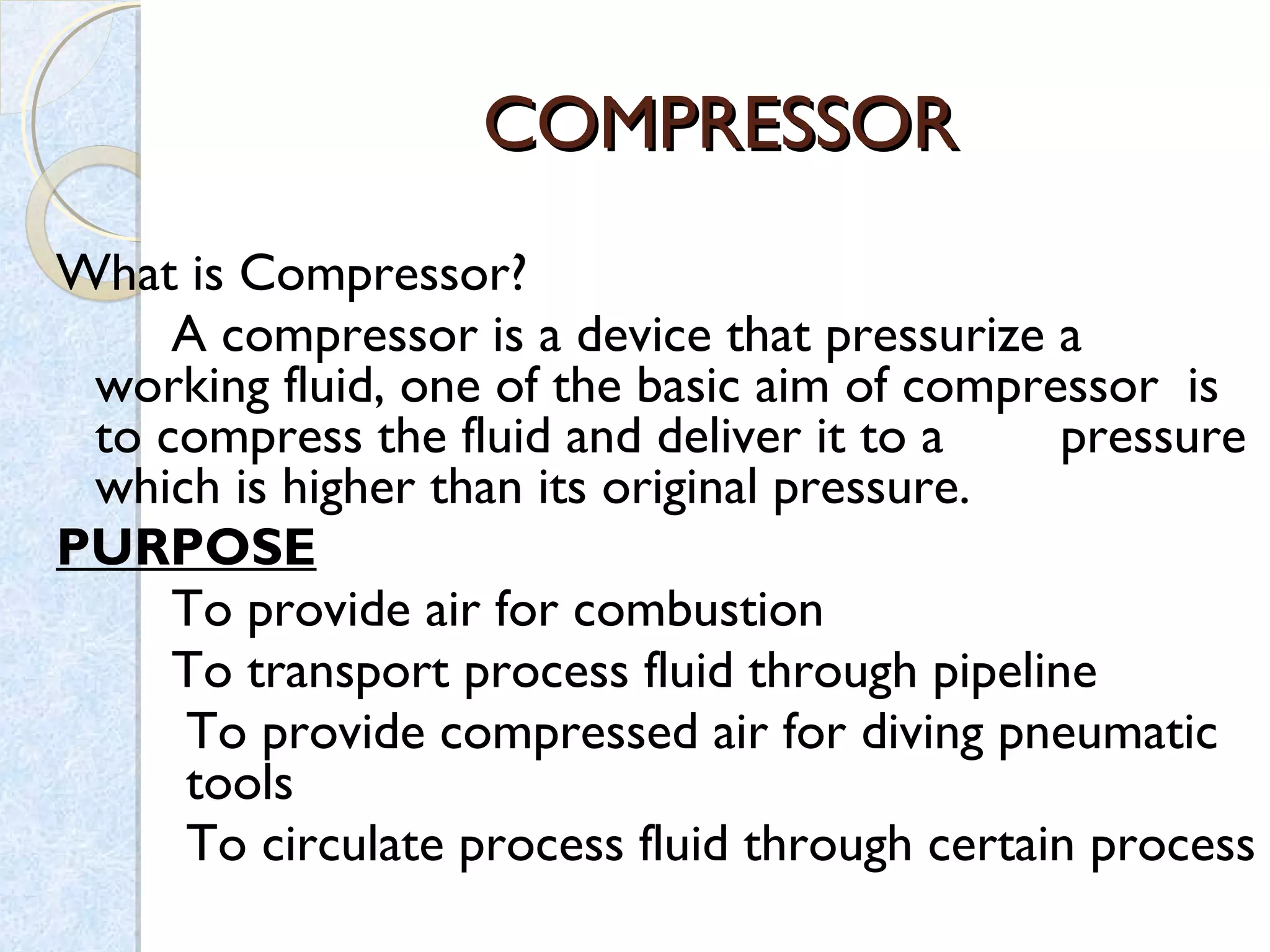 COMPRESSORCOMPRESSOR
What is Compressor?
A compressor is a device that pressurize a
working fluid, one of the basic aim of compressor is
to compress the fluid and deliver it to a pressure
which is higher than its original pressure.
PURPOSE
To provide air for combustion
To transport process fluid through pipeline
To provide compressed air for diving pneumatic
tools
To circulate process fluid through certain process
 