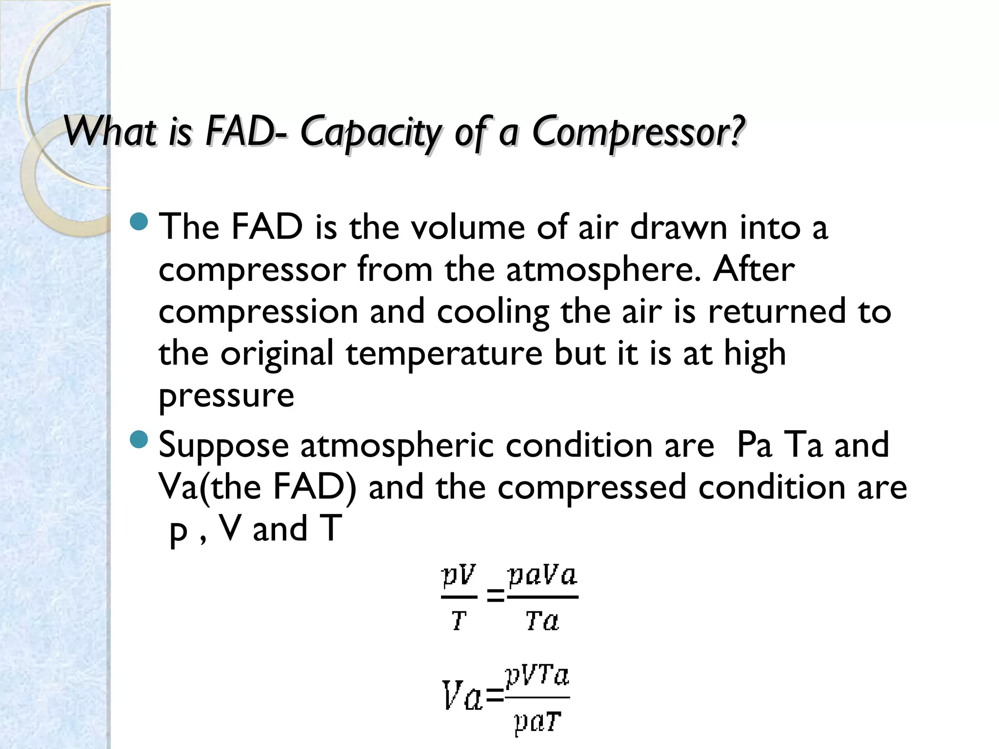 What is FAD-What is FAD- Capacity of a Compressor?Capacity of a Compressor?
The FAD is the volume of air drawn into a
compressor from the atmosphere. After
compression and cooling the air is returned to
the original temperature but it is at high
pressure
Suppose atmospheric condition are Pa Ta and
Va(the FAD) and the compressed condition are
p , V and T
 