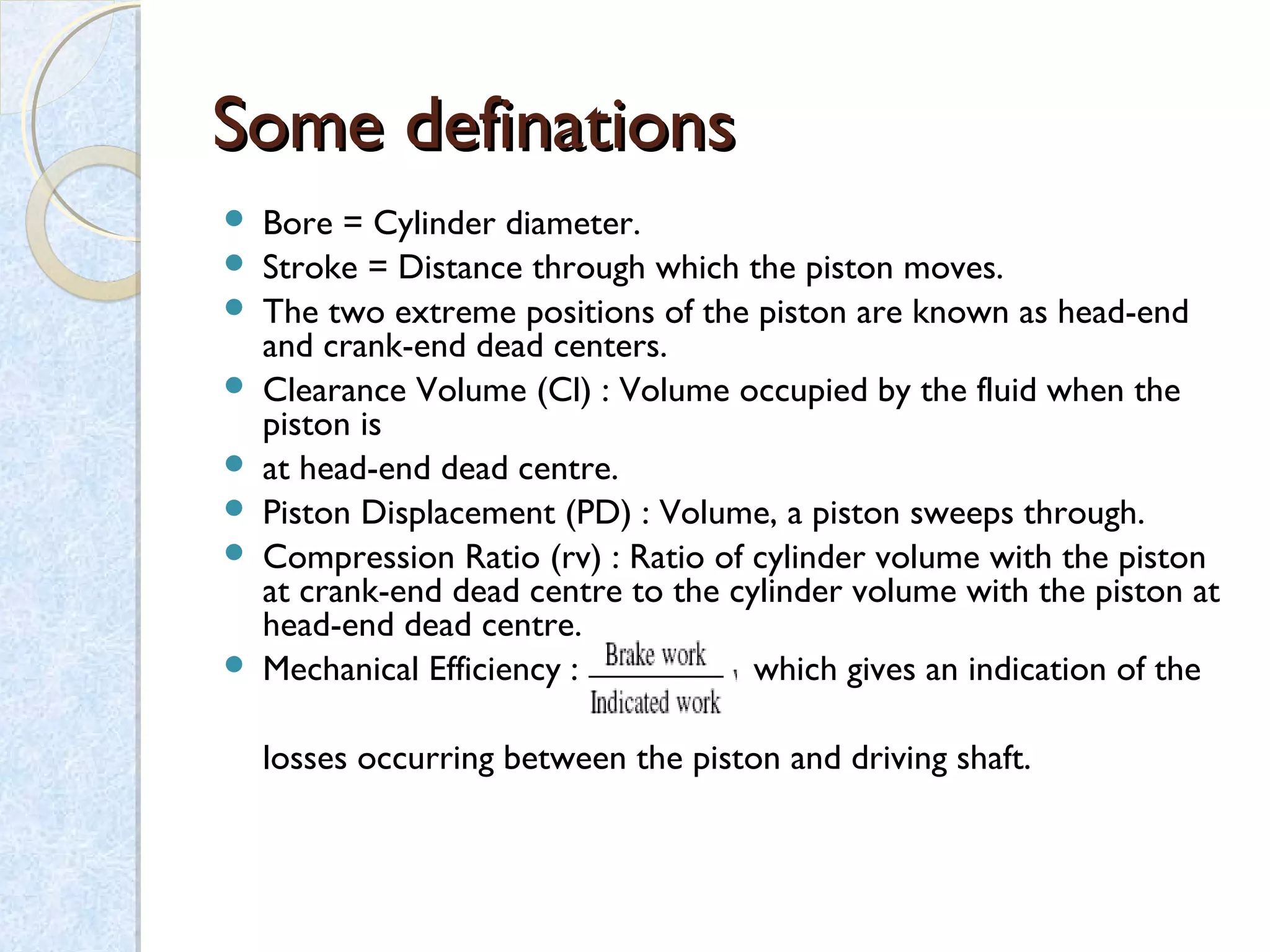 Some definationsSome definations
 Bore = Cylinder diameter.
 Stroke = Distance through which the piston moves.
 The two extreme positions of the piston are known as head-end
and crank-end dead centers.
 Clearance Volume (Cl) : Volume occupied by the fluid when the
piston is
 at head-end dead centre.
 Piston Displacement (PD) : Volume, a piston sweeps through.
 Compression Ratio (rv) : Ratio of cylinder volume with the piston
at crank-end dead centre to the cylinder volume with the piston at
head-end dead centre.
 Mechanical Efficiency : which gives an indication of the
losses occurring between the piston and driving shaft.
 