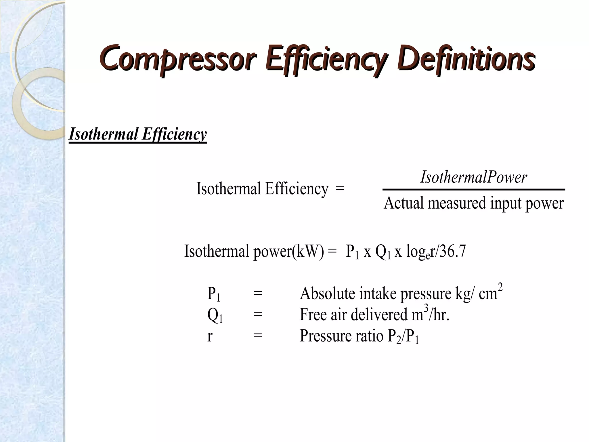 CompressorCompressor Efficiency DefinitionsEfficiency Definitions
Isothermal Efficiency
Isothermal Efficiency =
Actual measured input power
IsothermalPower
Isothermal power(kW) = P1 x Q1 x loger/36.7
P1 = Absolute intake pressure kg/ cm2
Q1 = Free air delivered m3
/hr.
r = Pressure ratio P2/P1
 
