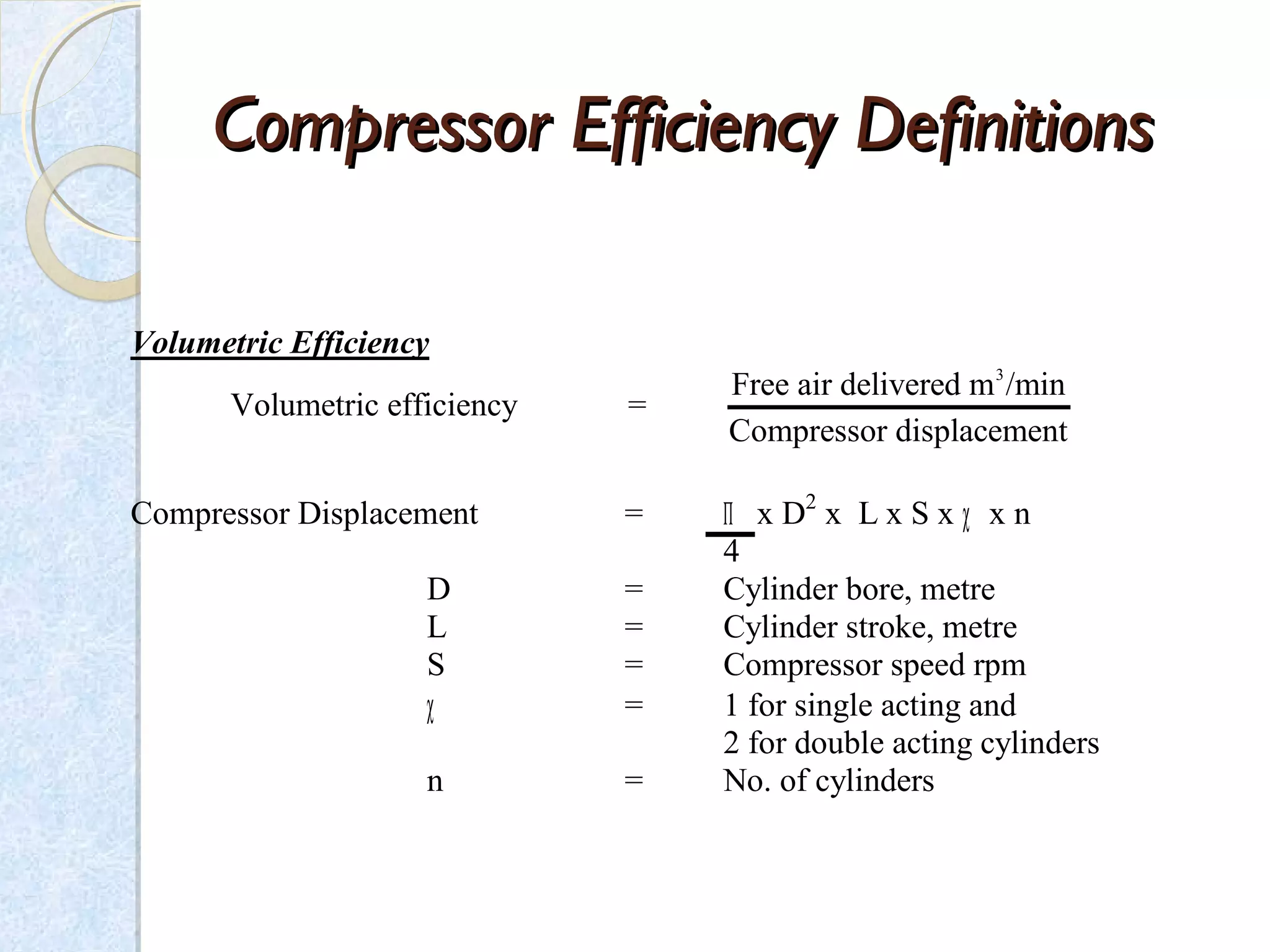 CompressorCompressor Efficiency DefinitionsEfficiency Definitions
Volumetric Efficiency
3
Free air delivered m /min
Volumetric efficiency =
Compressor displacement
Compressor Displacement = Π x D2
x L x S x χ x n
4
D = Cylinder bore, metre
L = Cylinder stroke, metre
S = Compressor speed rpm
χ = 1 for single acting and
2 for double acting cylinders
n = No. of cylinders
 