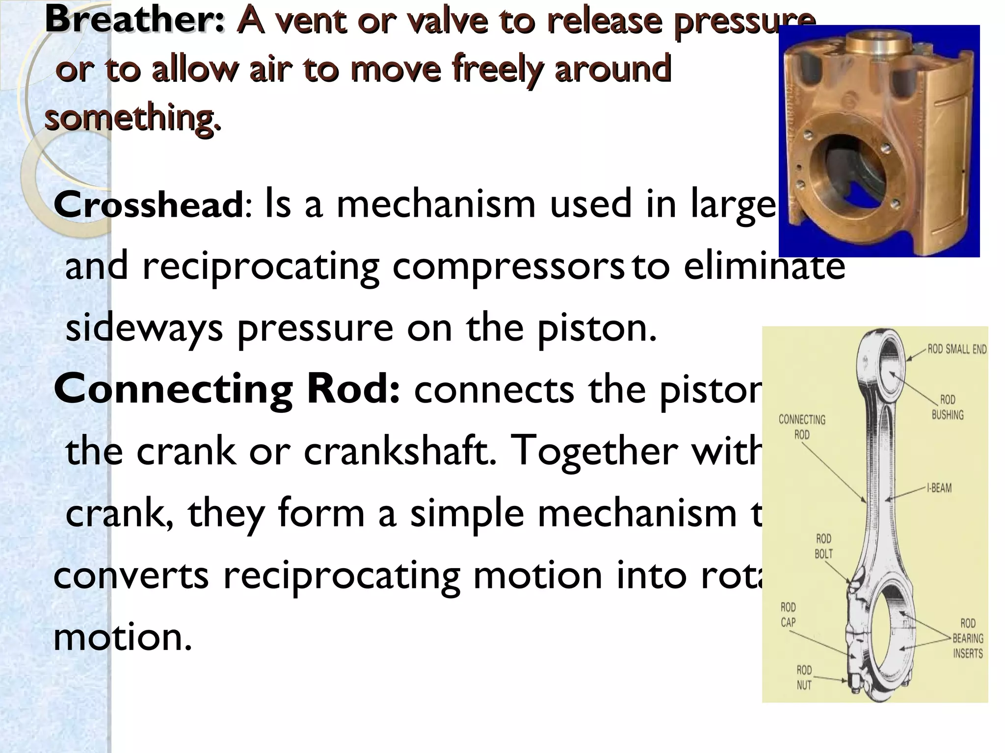 Breather:Breather: A vent or valve to release pressureA vent or valve to release pressure
or to allow air to move freely aroundor to allow air to move freely around
something.something.
Crosshead: Is a mechanism used in large
 and reciprocating compressorsto eliminate
sideways pressure on the piston.
Connecting Rod: connects the piston to
the crank or crankshaft. Together with the
crank, they form a simple mechanism that
converts reciprocating motion into rotating
motion.
 