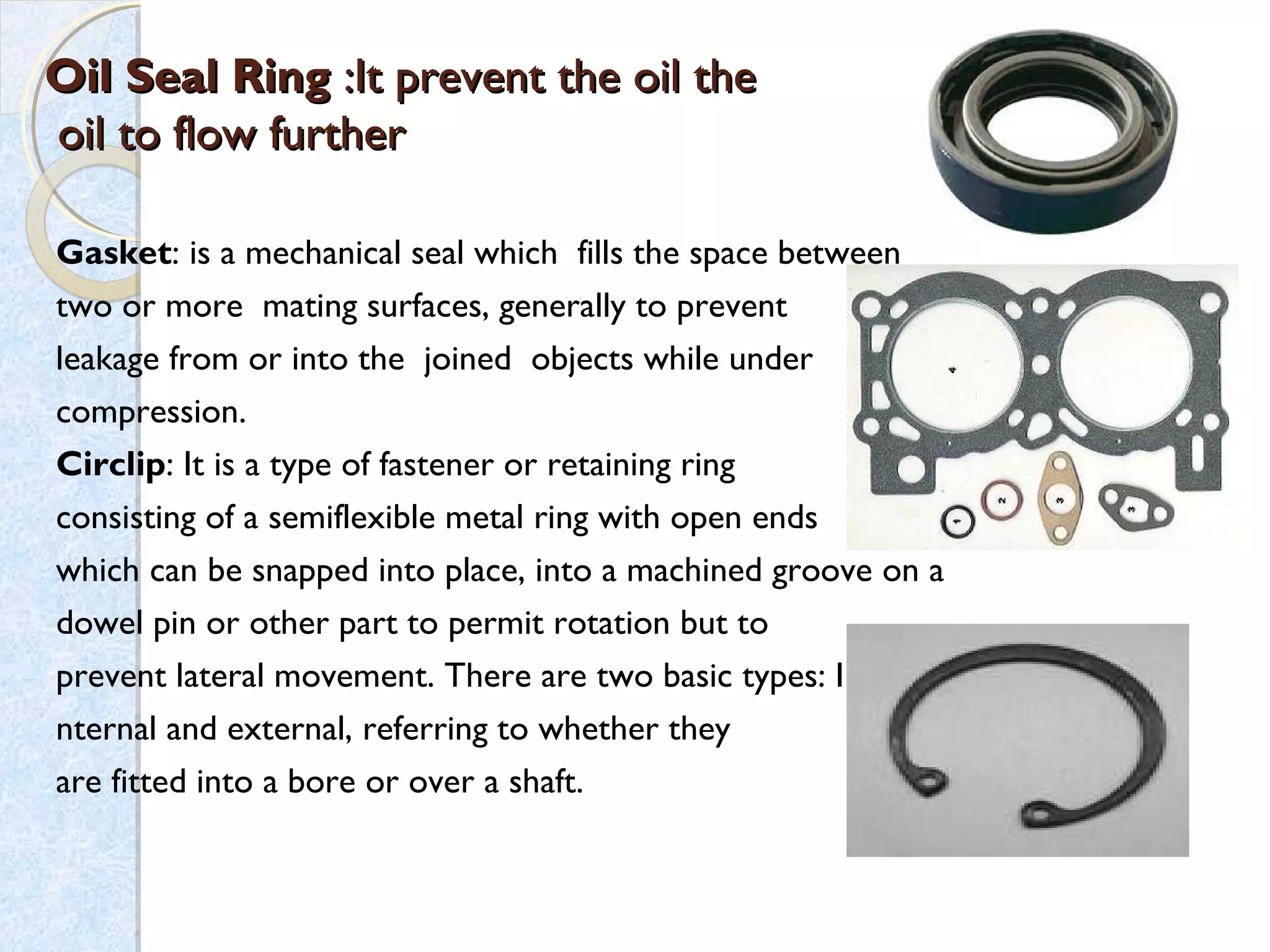 Oil Seal RingOil Seal Ring :It prevent the oil the:It prevent the oil the
oil to flow furtheroil to flow further
Gasket: is a mechanical seal which fills the space between
two or more mating surfaces, generally to prevent
leakage from or into the joined objects while under 
compression.
Circlip: It is a type of fastener or retaining ring
consisting of a semiflexible metal ring with open ends
which can be snapped into place, into a machined groove on a
dowel pin or other part to permit rotation but to
prevent lateral movement. There are two basic types: I
nternal and external, referring to whether they
are fitted into a bore or over a shaft.
 