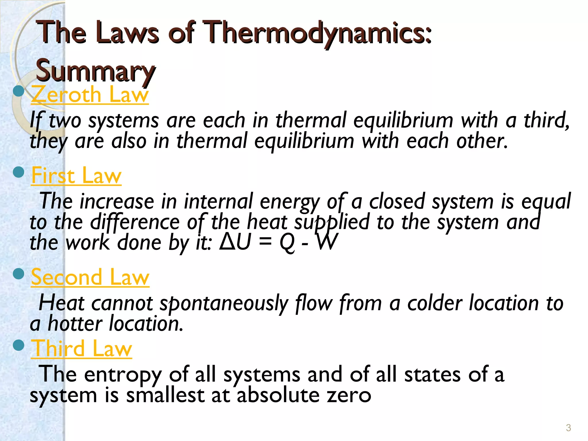 The Laws of Thermodynamics:The Laws of Thermodynamics:
SummarySummary
Zeroth Law
  If two systems are each in thermal equilibrium with a third,
they are also in thermal equilibrium with each other.
First Law
The increase in internal energy of a closed system is equal
to the difference of the heat supplied to the system and
the work done by it: U = Q - WΔ
Second Law
Heat cannot spontaneously flow from a colder location to
a hotter location.
Third Law
The entropy of all systems and of all states of a
system is smallest at absolute zero
3
 