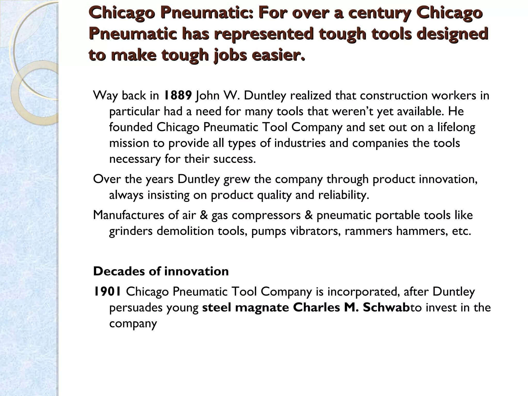Chicago Pneumatic: For over a century ChicagoChicago Pneumatic: For over a century Chicago
Pneumatic has represented tough tools designedPneumatic has represented tough tools designed
to make tough jobs easier.to make tough jobs easier.
Way back in 1889 John W. Duntley realized that construction workers in
particular had a need for many tools that weren’t yet available. He
founded Chicago Pneumatic Tool Company and set out on a lifelong
mission to provide all types of industries and companies the tools
necessary for their success.
Over the years Duntley grew the company through product innovation,
always insisting on product quality and reliability.
Manufactures of air & gas compressors & pneumatic portable tools like
grinders demolition tools, pumps vibrators, rammers hammers, etc.
Decades of innovation
1901 Chicago Pneumatic Tool Company is incorporated, after Duntley
persuades young steel magnate Charles M. Schwabto invest in the
company
 