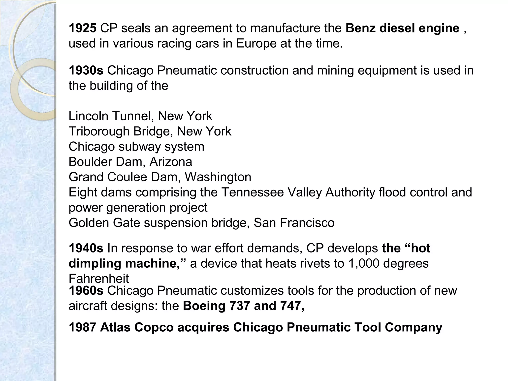 1925 CP seals an agreement to manufacture the Benz diesel engine , 
used in various racing cars in Europe at the time. 
1930s Chicago Pneumatic construction and mining equipment is used in 
the building of the 
Lincoln Tunnel, New York
Triborough Bridge, New York
Chicago subway system
Boulder Dam, Arizona
Grand Coulee Dam, Washington
Eight dams comprising the Tennessee Valley Authority flood control and 
power generation project
Golden Gate suspension bridge, San Francisco
1940s In response to war effort demands, CP develops the “hot
dimpling machine,” a device that heats rivets to 1,000 degrees 
Fahrenheit
1960s Chicago Pneumatic customizes tools for the production of new 
aircraft designs: the Boeing 737 and 747,
1987 Atlas Copco acquires Chicago Pneumatic Tool Company
 