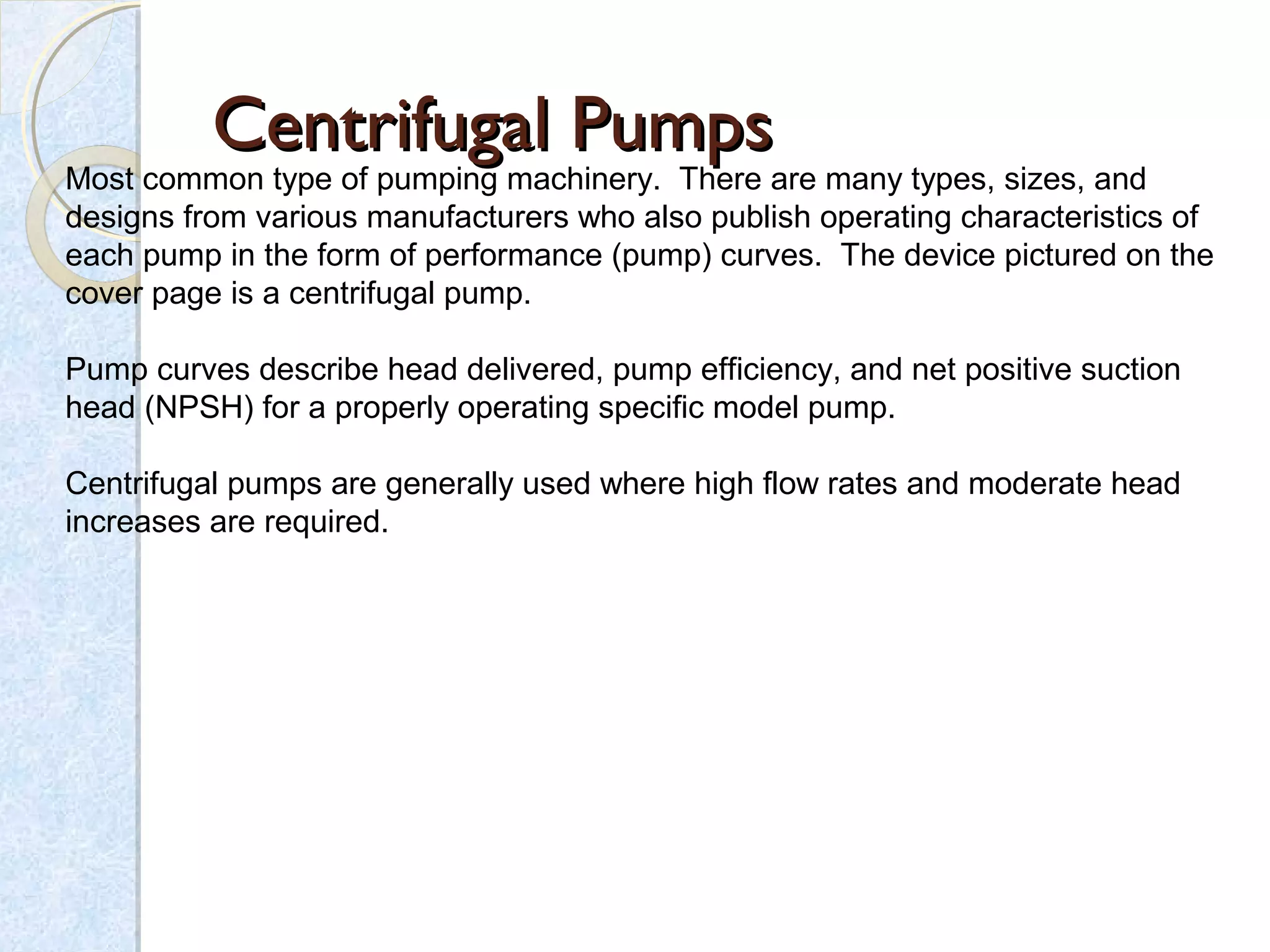 Centrifugal PumpsCentrifugal Pumps
Most common type of pumping machinery.  There are many types, sizes, and 
designs from various manufacturers who also publish operating characteristics of 
each pump in the form of performance (pump) curves.  The device pictured on the 
cover page is a centrifugal pump.
Pump curves describe head delivered, pump efficiency, and net positive suction 
head (NPSH) for a properly operating specific model pump.
Centrifugal pumps are generally used where high flow rates and moderate head 
increases are required.
 