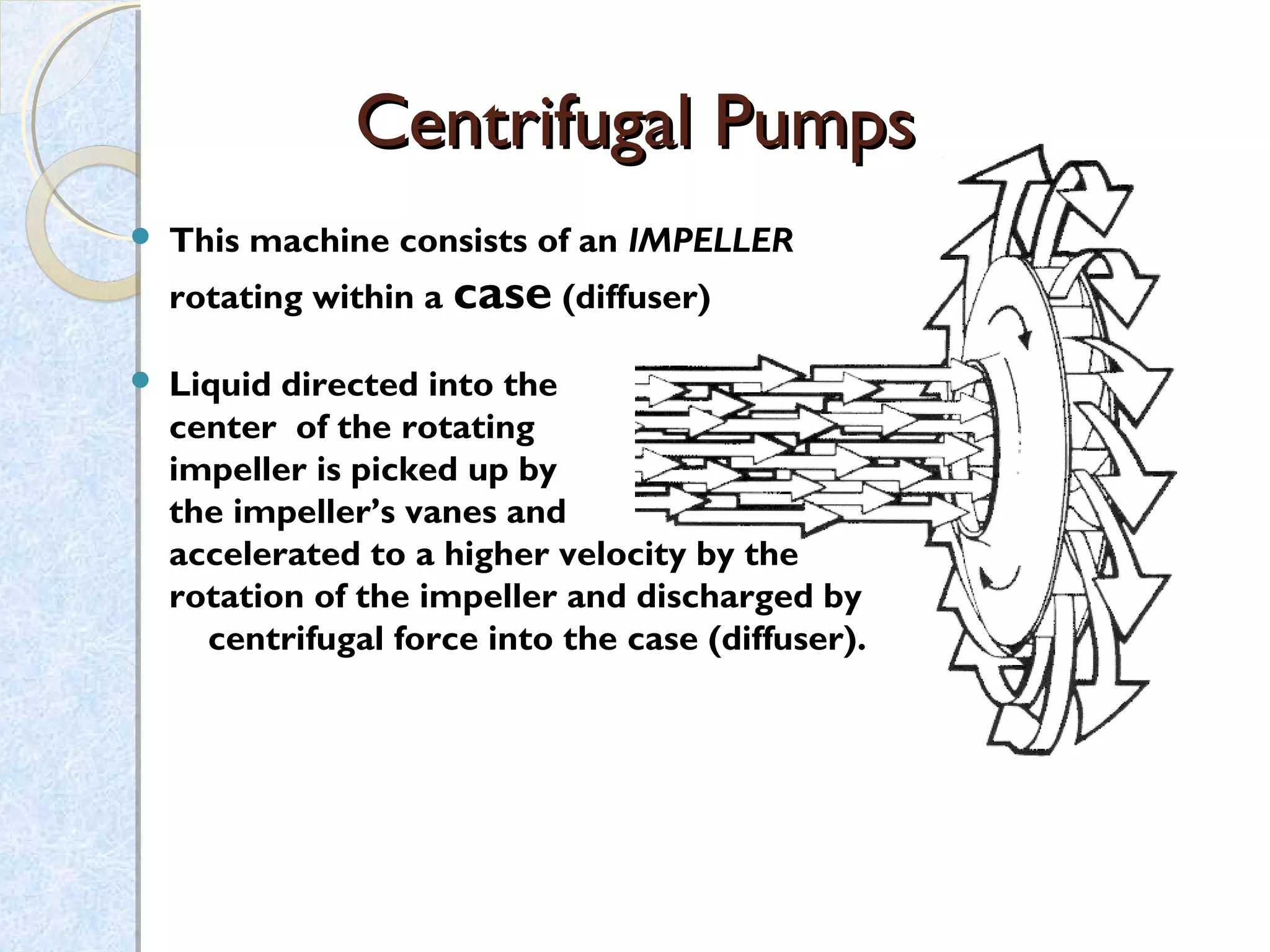 This machine consists of an IMPELLER
rotating within a case (diffuser)
 Liquid directed into the
center of the rotating
impeller is picked up by
the impeller’s vanes and
accelerated to a higher velocity by the
rotation of the impeller and discharged by
centrifugal force into the case (diffuser).
Centrifugal PumpsCentrifugal Pumps
 