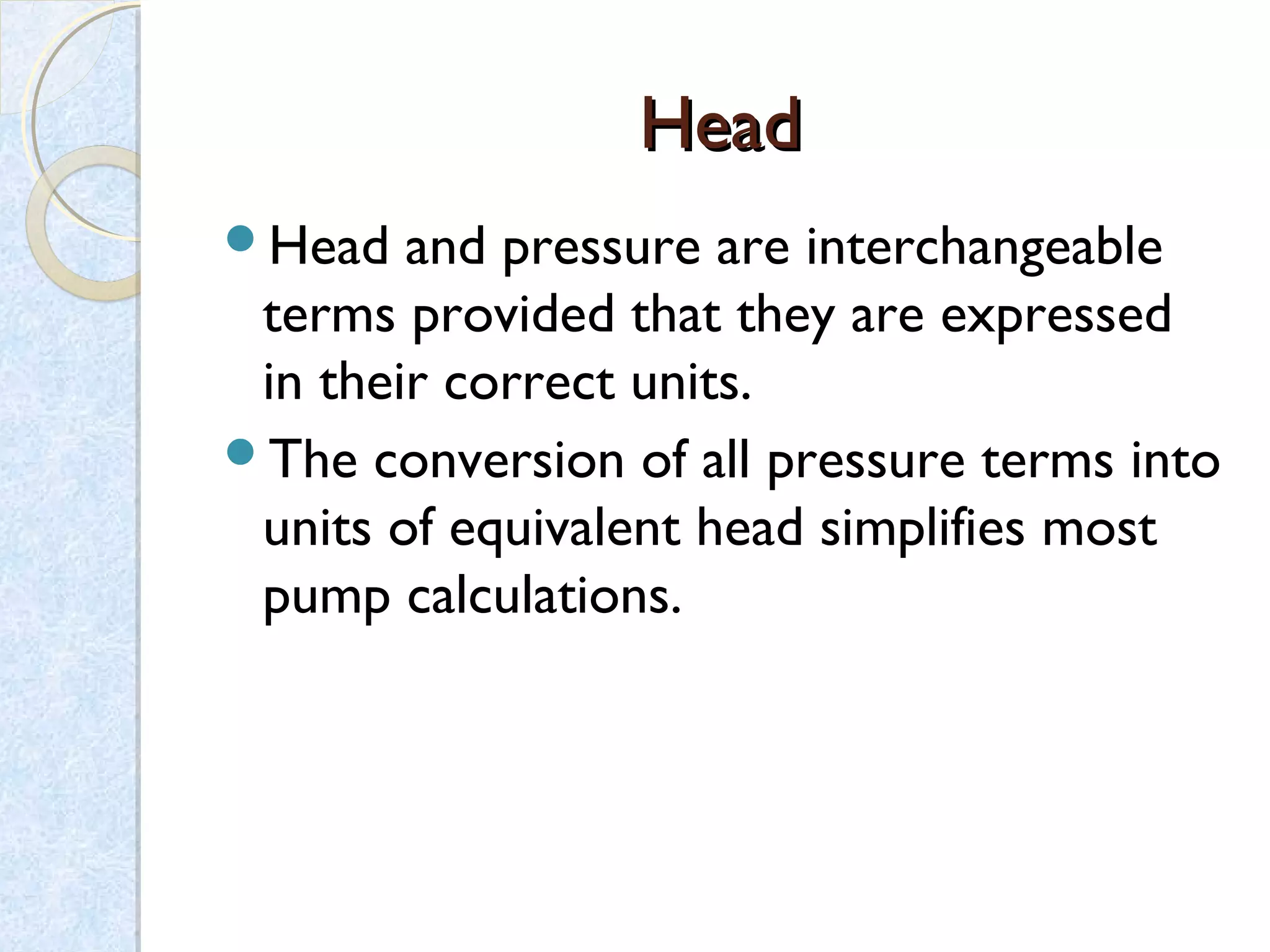 HeadHead
Head and pressure are interchangeable
terms provided that they are expressed
in their correct units.
The conversion of all pressure terms into
units of equivalent head simplifies most
pump calculations.
 