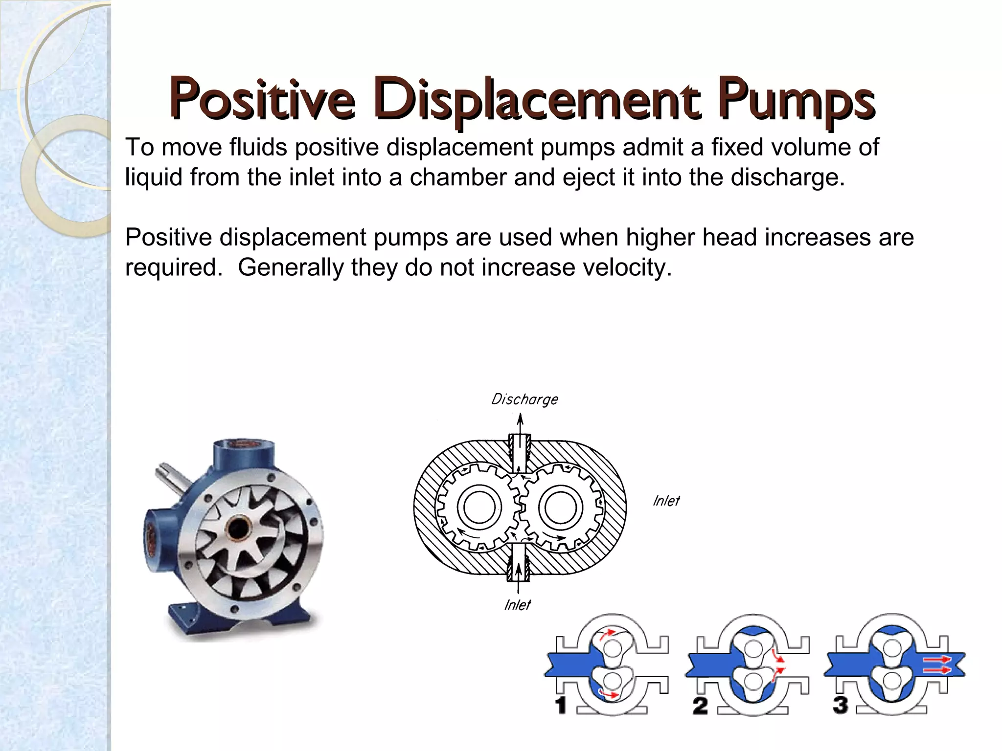 Positive Displacement PumpsPositive Displacement Pumps
To move fluids positive displacement pumps admit a fixed volume of
liquid from the inlet into a chamber and eject it into the discharge.
Positive displacement pumps are used when higher head increases are
required. Generally they do not increase velocity.
 