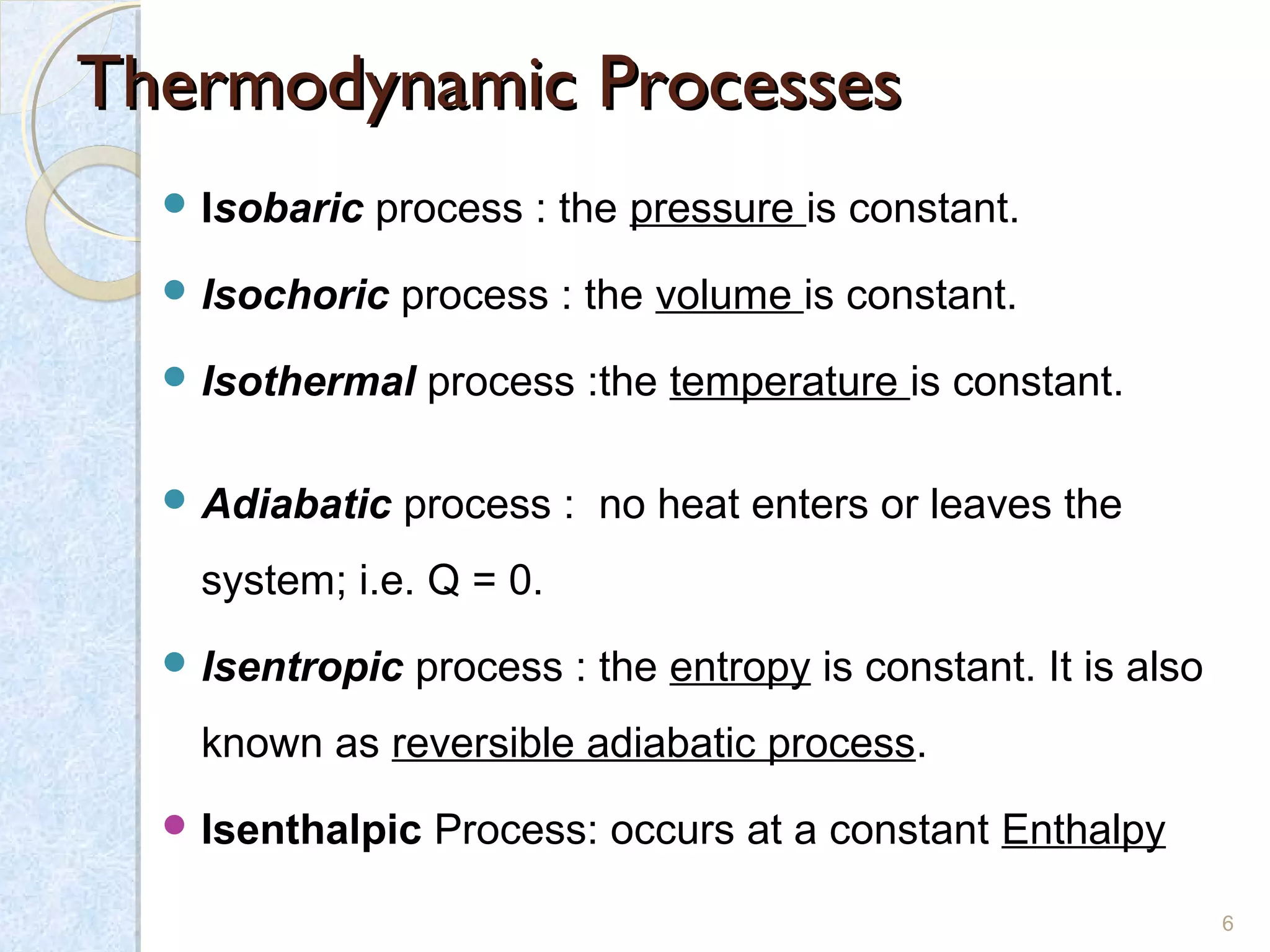 Thermodynamic ProcessesThermodynamic Processes
 Isobaric process : the pressure is constant.
 Isochoric process : the volume is constant.
 Isothermal process :the temperature is constant.
 Adiabatic process : no heat enters or leaves the
system; i.e. Q = 0.
 Isentropic process : the entropy is constant. It is also
known as reversible adiabatic process.
 Isenthalpic Process: occurs at a constant Enthalpy
6
 