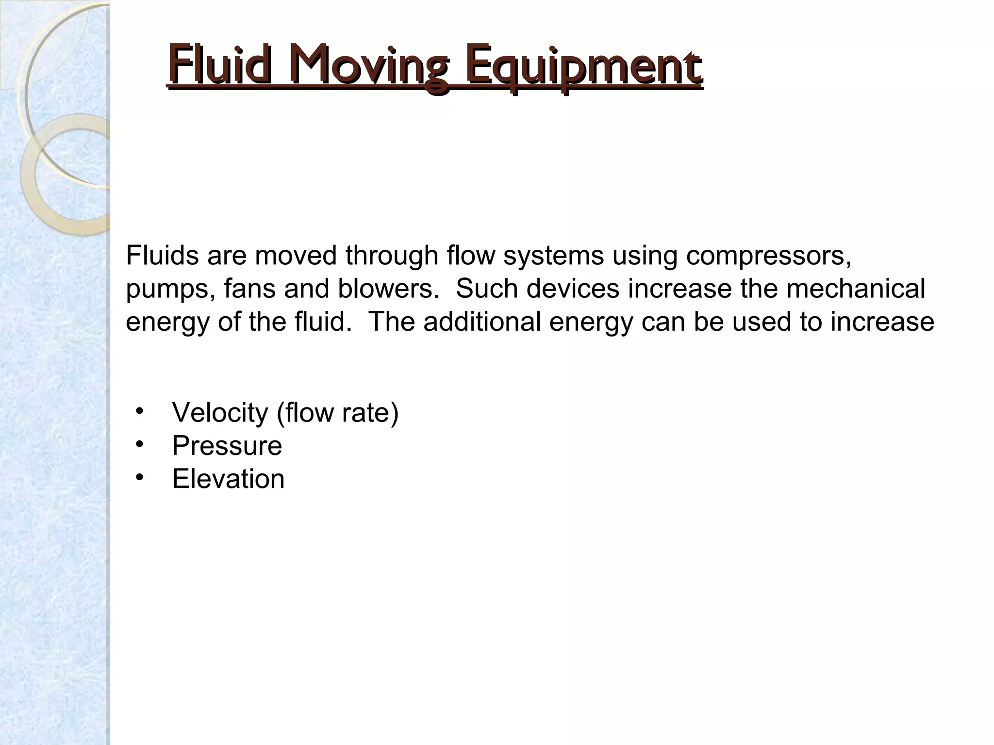 Fluid Moving EquipmentFluid Moving Equipment
Fluids are moved through flow systems using compressors,
pumps, fans and blowers. Such devices increase the mechanical
energy of the fluid. The additional energy can be used to increase
• Velocity (flow rate)
• Pressure
• Elevation
 