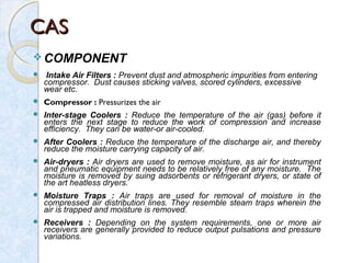 CASCAS
 COMPONENT
 Intake Air Filters : Prevent dust and atmospheric impurities from entering
compressor. Dust causes sticking valves, scored cylinders, excessive
wear etc.
 Compressor : Pressurizes the air
 Inter-stage Coolers : Reduce the temperature of the air (gas) before it
enters the next stage to reduce the work of compression and increase
efficiency. They can be water-or air-cooled.
 After Coolers : Reduce the temperature of the discharge air, and thereby
reduce the moisture carrying capacity of air.
 Air-dryers : Air dryers are used to remove moisture, as air for instrument
and pneumatic equipment needs to be relatively free of any moisture. The
moisture is removed by suing adsorbents or refrigerant dryers, or state of
the art heatless dryers.
 Moisture Traps : Air traps are used for removal of moisture in the
compressed air distribution lines. They resemble steam traps wherein the
air is trapped and moisture is removed.
 Receivers : Depending on the system requirements, one or more air
receivers are generally provided to reduce output pulsations and pressure
variations.
 