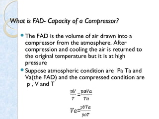 What is FAD-What is FAD- Capacity of a Compressor?Capacity of a Compressor?
The FAD is the volume of air drawn into a
compressor from the atmosphere. After
compression and cooling the air is returned to
the original temperature but it is at high
pressure
Suppose atmospheric condition are Pa Ta and
Va(the FAD) and the compressed condition are
p , V and T
 