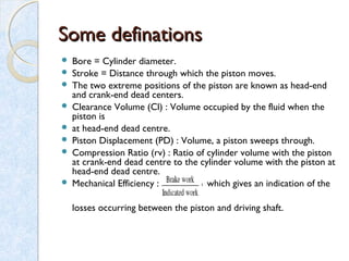 Some definationsSome definations
 Bore = Cylinder diameter.
 Stroke = Distance through which the piston moves.
 The two extreme positions of the piston are known as head-end
and crank-end dead centers.
 Clearance Volume (Cl) : Volume occupied by the fluid when the
piston is
 at head-end dead centre.
 Piston Displacement (PD) : Volume, a piston sweeps through.
 Compression Ratio (rv) : Ratio of cylinder volume with the piston
at crank-end dead centre to the cylinder volume with the piston at
head-end dead centre.
 Mechanical Efficiency : which gives an indication of the
losses occurring between the piston and driving shaft.
 