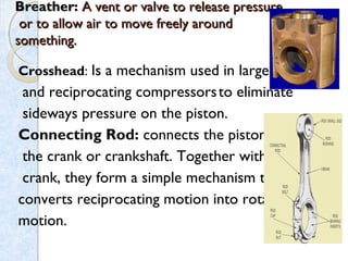 Breather:Breather: A vent or valve to release pressureA vent or valve to release pressure
or to allow air to move freely aroundor to allow air to move freely around
something.something.
Crosshead: Is a mechanism used in large
 and reciprocating compressorsto eliminate
sideways pressure on the piston.
Connecting Rod: connects the piston to
the crank or crankshaft. Together with the
crank, they form a simple mechanism that
converts reciprocating motion into rotating
motion.
 