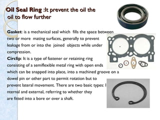 Oil Seal RingOil Seal Ring :It prevent the oil the:It prevent the oil the
oil to flow furtheroil to flow further
Gasket: is a mechanical seal which fills the space between
two or more mating surfaces, generally to prevent
leakage from or into the joined objects while under 
compression.
Circlip: It is a type of fastener or retaining ring
consisting of a semiflexible metal ring with open ends
which can be snapped into place, into a machined groove on a
dowel pin or other part to permit rotation but to
prevent lateral movement. There are two basic types: I
nternal and external, referring to whether they
are fitted into a bore or over a shaft.
 