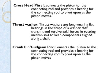 Cross Head Pin : It connects the piston to the
connecting rod and provides a bearing for
the connecting rod to pivot upon as the
piston moves.
Thrust washer: Thrust washers are long-wearing flat
bearings in the shape of a washer that
transmit and resolve axial forces in rotating
mechanisms to keep components aligned
along a shaft. 
Crank Pin/Gudgeon Pin: Connects the piston to the
connecting rod and provides a bearing for
the connecting rod to pivot upon as the
piston moves
 