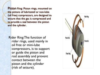 PistonPiston Ring: Piston rings, mounted onRing: Piston rings, mounted on
the pistons of lubricated or non-lubethe pistons of lubricated or non-lube
(oil free) compressors, are designed to(oil free) compressors, are designed to
ensure that the gas is compressed andensure that the gas is compressed and
to provide a seal between the pistonto provide a seal between the piston
and the cylinder.and the cylinder.
Rider Ring:The function of
rider rings, used mainly in
oil free or mini-lube
compressors, is to support
or guide the piston and
rod assembly and prevent
contact between the
piston and the cylinder
(risk of seizure).
 
