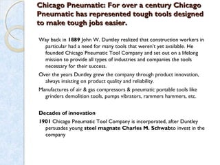 Chicago Pneumatic: For over a century ChicagoChicago Pneumatic: For over a century Chicago
Pneumatic has represented tough tools designedPneumatic has represented tough tools designed
to make tough jobs easier.to make tough jobs easier.
Way back in 1889 John W. Duntley realized that construction workers in
particular had a need for many tools that weren’t yet available. He
founded Chicago Pneumatic Tool Company and set out on a lifelong
mission to provide all types of industries and companies the tools
necessary for their success.
Over the years Duntley grew the company through product innovation,
always insisting on product quality and reliability.
Manufactures of air & gas compressors & pneumatic portable tools like
grinders demolition tools, pumps vibrators, rammers hammers, etc.
Decades of innovation
1901 Chicago Pneumatic Tool Company is incorporated, after Duntley
persuades young steel magnate Charles M. Schwabto invest in the
company
 